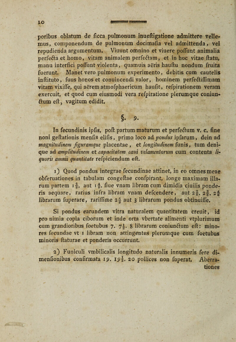 IO poribus oblatum de ficca pulmonum inuefligatione admittere velle¬ mus, componendum de pulmonum docimafia vel admittenda, vel repudienda argumentum. Viuunt omnino et viuere poliunt animalia perfe&a et homo, vitam animalem perfeftam, et in hoc vitae flatu, manu interfici poliunt violenta, quamuis aeris haultu nondum fruita fuerunt. Manet vero pulmonum experimento, debitis cum cautelis inftituto, fuus honos et conuincendi valor, hominem perfeftilfimatn vitam vixilfe, qui aerem atmofphaericum haufit, refpirationem veram exercuit, et quod cum eiusmodi vera refpiratione plerumque coniun- ftum elt, vagitum edidit. §• 9. In fecundinis ipfis, poli partum maturum et perfeftum v. c. fine noni geltationis menfis elifis, primo loco ad pondus ipfarum, dein ad magnitudinem figuramque placentae , et longitudinem funis, tum deni¬ que ad amplitudinem et capacitatem caui velamentorum cum contenta li¬ quoris amnii quantitate refpiciendum ell. 1) Quod pondus integrae fecundinae attinet, in eo omnes meae obferuationes in tabulam congellae confpirant, longe maximam illa¬ rum partem i-J, aut if, fiue vnam libram cum dimidia ciuilis ponde¬ ris aequare, rarius infra libram vnam defcendere, aut 2f. 2f. 2-f librarum fuperare, rariffime 2-f aut 3 librarum pondus obtinuilfe. Si pondus earundem vitra naturalem quantitatem creuit, id pro nimia copia ciborum et inde orta vbertate alimenti vtplurimum cum grandioribus foetubus 7. 7f. 8 librarum coniunftum ell: mino¬ res fecundae vt 1 libram non attingentes plerumque cum foetubus minoris flaturae et ponderis occurrunt. 2) Funiculi vmbilicalis longitudo naturalis innumeris fere di- menfionibus confirmata ip. I20 pollices non fuperat. Aberra¬ tiones