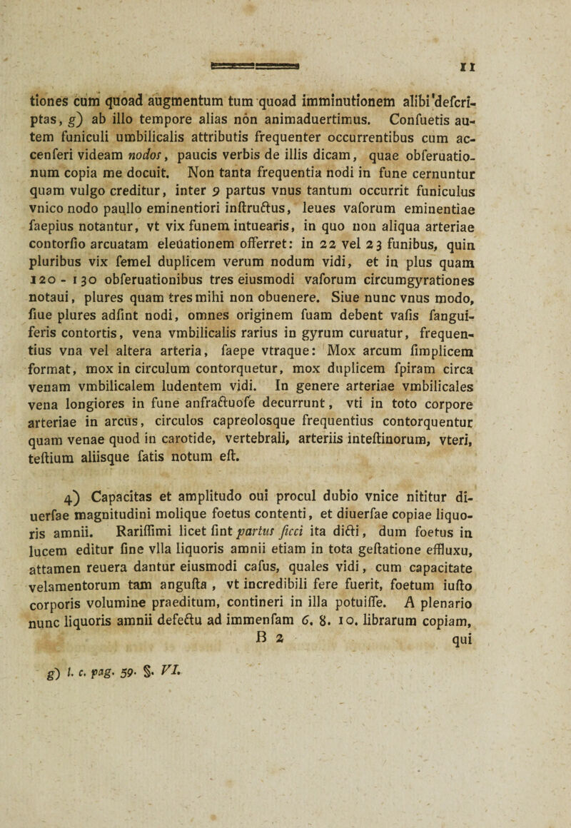 tiones cum quoad augmentum tum quoad imminutionem alibi 'defcri- ptas, g') ab illo tempore alias non animaduertimus. Confuetis au¬ tem funiculi umbilicalis attributis frequenter occurrentibus cum ac- cenferi videam nodos, paucis verbis de illis dicam, quae obferuatio- num copia me docuit. Non tanta frequentia nodi in fune cernuntur quam vulgo creditur, inter 9 partus vnus tantum occurrit funiculus vnico nodo paullo eminentiori inftrudus, leues vaforum eminentiae faepius notantur, vt vix funem intuearis, in quo non aliqua arteriae contorfio arcuatam eleUationem offerret: in 22 vel 23 funibus, quin pluribus vix femel duplicem verum nodum vidi, et in plus quam 120- 130 obferuationibus tres eiusmodi vaforum circumgyrationes notaui, plures quam tres mihi non obuenere. Siue nunc vnus modo, fiue plures adfint nodi, omnes originem fuam debent vafis fangui- feris contortis, vena vmbilicalis rarius in gyrum curuatur, frequen¬ tius vna vel altera arteria, faepe vtraque: Mox arcum fimplicem format, mox in circulum contorquetur, mox duplicem fpiram circa venam vmbilicalem ludentem vidi. In genere arteriae vmbilicales vena longiores in fune anfraduofe decurrunt, vti in toto corpore arteriae in arcus, circulos capreolosque frequentius contorquentur quam venae quod in carotide, vertebrali, arteriis inteftinorum, vteri, teftium aliisque fatis notum eft. 4) Capacitas et amplitudo oui procul dubio vnice nititur di- uerfae magnitudini molique foetus contenti, et diuerfae copiae liquo¬ ris amnii. Rariffimi licet fint partus ficci ita didi, dum foetus in lucem editur fine vlla liquoris amnii etiam in tota geftatione effluxu, attamen reuera dantur eiusmodi cafus, quales vidi, cum capacitate velamentorum tam angufta , vt incredibili fere fuerit, foetum iufto corporis volumine praeditum, contineri in illa potuilfe. A plenario nunc liquoris amnii defedu ad immenfam 6, 8. 10. librarum copiam, B 2 qui g) l c. pag’ 59• §• VI,