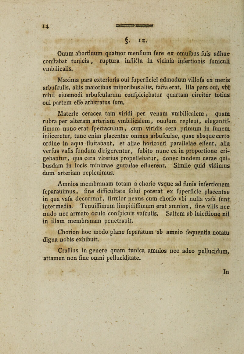 3 §. 13. Ouum abortiuum quatuor menfmm fere ex omuibus fuis adhuc conflabat tunicis, ruptura infli&a in vicinia infertionis funiculi vmbilicalis. Maxima pars exterioris oui fuperficiei admodum villofa ex meris arbufculis, aliis maioribus minoribus aliis, faftaerat. Illa pars oui, vbi nihil eiusmodi arbufcularum confpiciebatur quartam circiter totius oui partem efle arbitratus fum. Materie ceracea tam viridi per venam vmbilicalem , quam rubra per alteram arteriam vmbilicalem, ouulum repleui, elegantif- limum nunc erat fpe&aculum, cum viridis cera primum in funem iniiceretur, tunc enim placentae omnes arbufculae, quae absque certo ordine in aqua fluitabant, et aliae horizonti parallelae eflent, alia verfus vafis fundum dirigerentur, fubito nunc ea in proportione eri¬ gebantur, qua cera vlterius propellebatur, donec tandem cerae qui¬ busdam in locis minimae guttulae efluerent. Simile quid vidimus dum arteriam repleuimus. Amnios membranam totam a chorio vsque ad funis infertionem feparauimus, fine difficultate folui poterat ex fuperficie placentae in qua vafa decurrunt, firmior nexos cum chorio vbi nulla vafa funt intermedia, Tenuiflimum limpidiffimum erat amnion, fine vilis nec nudo nec armato oculo confpicuis vafcuiis. Saltem ab inieftione nil in illam membranam penetrauit, Chorion hoc modo plane feparatum ab amnio fequentia notatu digna nobis exhibuit. Craflius in genere quam tunica amnios nec adeo pellucidum, attamen non fine omni pelluciditate. In