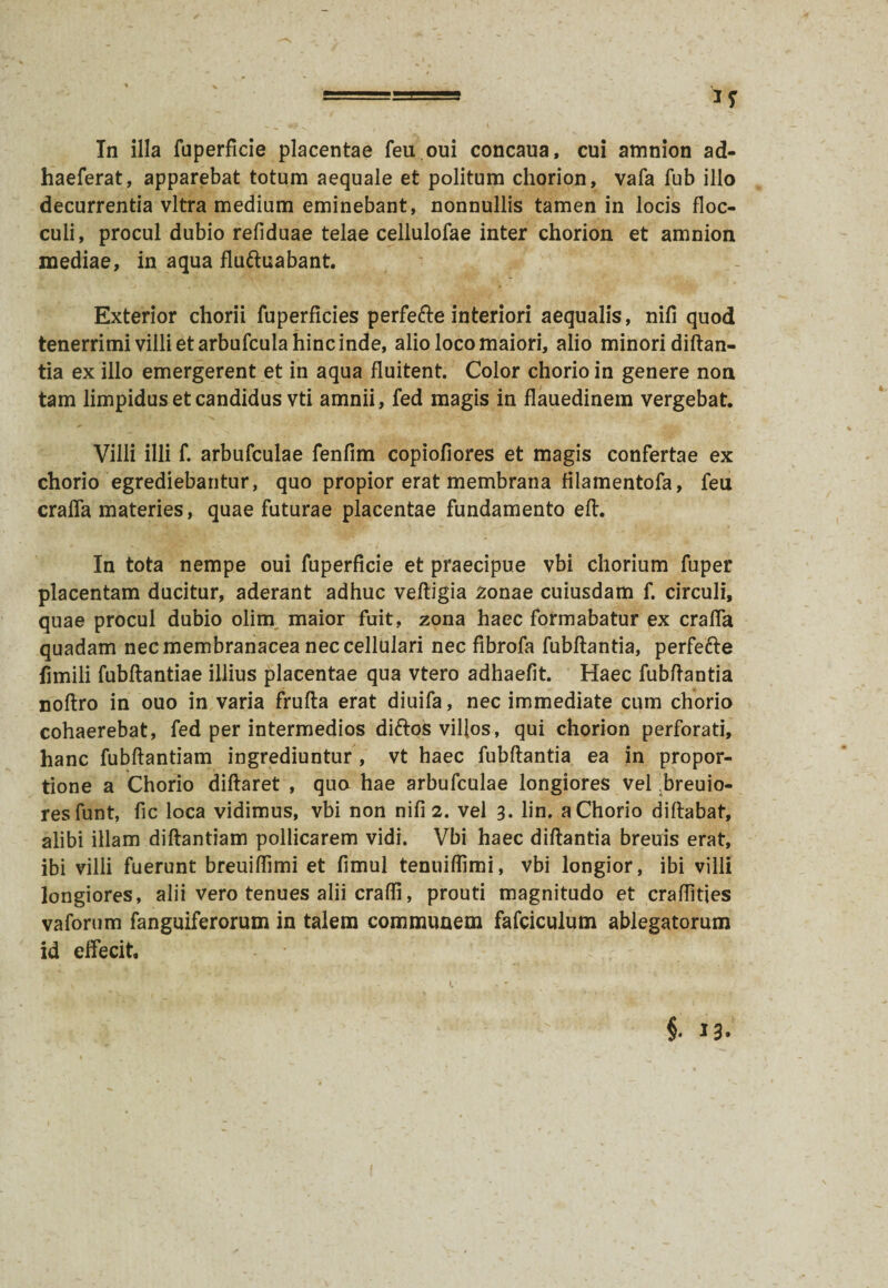 In illa fuperficie placentae feu oui concaua, cui amnion ad- haeferat, apparebat totum aequale et politum chorion, vafa fub illo decurrentia vitra medium eminebant, nonnullis tamen in locis floc¬ culi, procul dubio refiduae telae cellulofae inter chorion et amnion mediae, in aqua fluftuabant. Exterior chorii fuperficies perfe&e interiori aequalis, nifi quod tenerrimi villi et arbufcula hinc inde, alio loco maiori, alio minori diftan- tia ex illo emergerent et in aqua fluitent. Color chorio in genere non tam limpidus et candidus vti amnii, fed magis in flauedinem vergebat. Villi illi f. arbufculae fenfim copiofiores et magis confertae ex chorio egrediebantur, quo propior erat membrana filamentofa, feu craffa materies, quae futurae placentae fundamento eft. In tota nempe oui fuperficie et praecipue vbi chorium fuper placentam ducitur, aderant adhuc veftigia 2onae cuiusdam f. circuli, quae procul dubio olim maior fuit, zona haec formabatur ex craffa quadam nec membranacea nec cellulari nec fibrofa fubflantia, perfefte fimili fubflantiae illius placentae qua vtero adhaefit. Haec fubflantia noflro in ouo in varia frufla erat diuifa, nec immediate cum chorio cohaerebat, fed per intermedios diftos villos, qui chorion perforati, hanc fubflantiam ingrediuntur, vt haec fubflantia ea in propor¬ tione a Chorio diflaret , quo hae arbufculae longiores vel breuio- resfunt, fic loca vidimus, vbi non nifi 2. vel 3. lin. a Chorio diflabat, alibi illam diflantiam pollicarem vidi. Vbi haec diflantia breuis erat, ibi villi fuerunt breuiffimi et fimul tenuiffimi, vbi longior, ibi villi longiores, alii vero tenues alii craffi, prouti magnitudo et craffitjes vaforum fanguiferorum in talem communem fafciculum ablegatorum id elfecit.