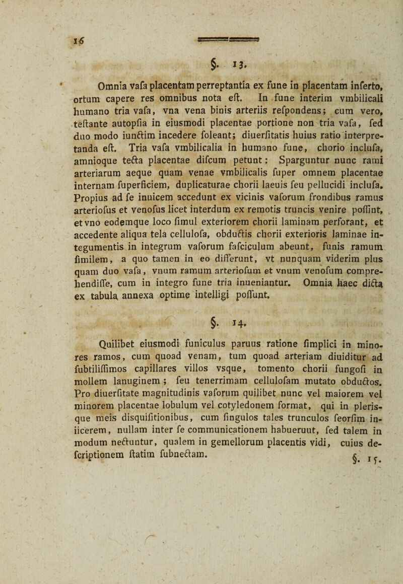 Omnia vafa placentam perreptantia ex fune in placentam inferto, ortum capere res omnibus nota eft. In fune interim vmbilicali humano tria vafa, vna vena binis arteriis refpondens; cum vero, teftante autopfia in eiusmodi placentae portione non tria vafa , fed duo modo iunftim incedere foleant; diuerfitatis huius ratio interpre¬ tanda eft. Tria vafa vmbilicalia in humano fune, chorio inclufa, amnioque tefta placentae difcum petunt; Sparguntur nunc rami arteriarum aeque quam venae vmbilicalis fuper omnem placentae internam fuperficiem, duplicaturae chorii laeuis feu pellucidi inclufa. Propius ad fe inuicem accedunt ex vicinis vaforum frondibus ramus arteriofus et venofus licet interdum ex remotis truncis venire poffint, etvno eodemque loco fimul exteriorem chorii laminam perforant, et accedente aliqua tela cellulofa, obduftis chorii exterioris laminae in¬ tegumentis in integrum vaforum fafciculum abeunt, funis ramum fimilem, a quo tamen in eo differunt, vt nunquam viderim plus quam duo vafa, vnum ramum arteriofum et vnum venofum compre- hendiffe, cum in integro fune tria inueniantur. Omnia haec difta ex tabula annexa optime intelligi poffunt, §. 14. Quilibet eiusmodi funiculus paruus ratione fimplici in mino¬ res ramos, cum quoad venam, tum quoad arteriam diuiditur ad fubtiliffimos capillares villos vsque, tomento chorii fungofi in mollem lanuginem ; feu tenerrimam cellulofam mutato obduftos. Pro diuerfitate magnitudinis vaforum quilibet nunc vel maiorem vel minorem placentae lobulum vel cotyledonem format, qui in pleris- que meis disquifitionibus, cum fingulos tales trunculos feorfim in- iicerem, nullam inter fe communicationem habueruut, fed talem in modum ne&untur, qualem in gemellorum placentis vidi, cuius de- fcriptionem ftatim fubneftam. *