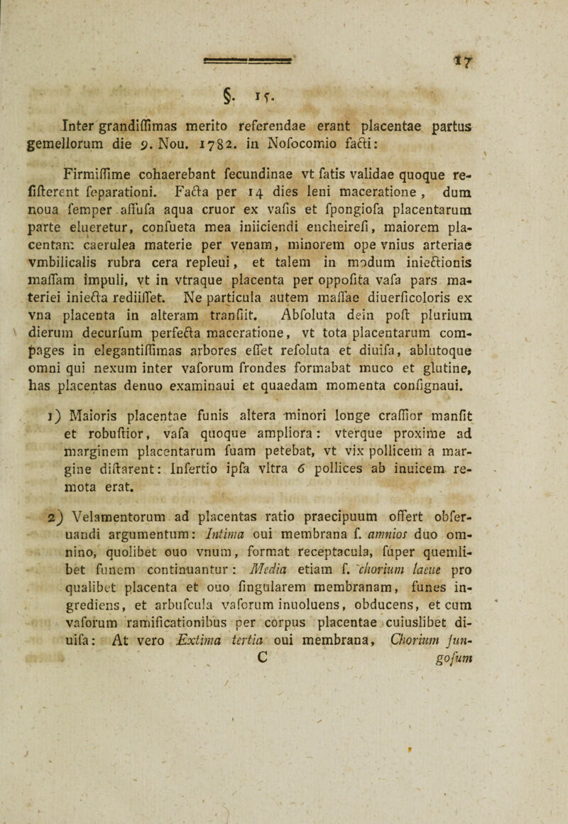 Inter grandiilimas merito referendae erant placentae partus gemellorum die <j. Nou, 1782. in Nofocomio fafti: Firmifflme cohaerebant fecundinae vt fatis validae quoque re- fifterent feparationi. Fafta per 14 dies leni maceratione, dum noua femper affufa aqua eruor ex vafis et fpongiofa placentarum parte elueretur, confueta mea iniiciendi encheirefi, maiorem pla¬ centam caerulea materie per venam, minorem ope vnius arteriae vmbiiicalis rubra cera repleui, et talem in modum inieftionis maflam impuli, vt in vtraque placenta per oppofita vafa pars ma¬ teriei iniefta redhibet. Ne particula autem malfae diuerficoloris ex vna placenta in alteram tranfiit. Abfoluta dein poft plurium dierum decurfum perfefta maceratione, vt tota placentarum com¬ pages in elegantiflimas arbores effet refoluta et diuifa, ablutoque omni qui nexum inter vaforum frondes formabat muco et glutine, has placentas denuo examinaui et quaedam momenta confignaui. 1) Maioris placentae funis altera minori longe craffior manfit et robuflior, vafa quoque ampliora: vterque proxime ad marginem placentarum fuam petebat, vt vix pollicem a mar¬ gine diftarent: Infertio ipfa vitra 6 pollices ab inuicem re¬ mota erat. 2) Velamentorum ad placentas ratio praecipuum offert obfer- uandi argumentum: Intima oui membrana f. amnios duo om¬ nino, quolibet ouo vnum, format receptacula, fuper quemli¬ bet funem continuantur: Media etiam f. chorium lacue pro qualibet placenta et ouo lingularem membranam, funes in- greaiens, et arbufcula vaforum inuoluens, obducens, et cum vaforum ramificationibus per corpus placentae cuiuslibet di¬ uifa: At vero Extima tertia oui membrana, Chorium Jun-