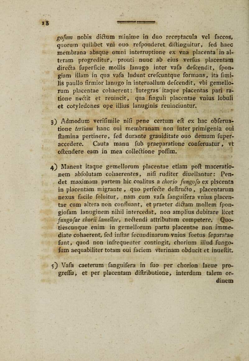 gofum nobis di&um minime in duo receptacula vel faccos, quorum quilibet vni ouo refponderet diftinguitur, fed haec membrana absque omni interruptione ex vna placenta in al¬ teram progreditur, prouti nunc ab eius verfus placentam direfta fuperficie mollis lanugo inter vafa defcendit, fpon- giam illam in qua vafa ludunt crefcuntque formans, ita fimi- lis pauilo firmior lanugo in interuallum defcendit, vbi gemello¬ rum placentae cohaerent: Integras itaque placentas pari ra¬ tione nectit et reoincit, qua frnguli placentae vnius lobuli et cotyledones ope illius lanuginis reuinciuntur. 3) Admodum- verifimile nili pene certum eft ex hac obferua- tione tertiam hanc oui membranam non inter primigenia oui ftamina pertinere, fed durante grauiditate ouo demum fuper- aceedere. Cauta manu fub praeparatione conferuatur, vt oftendere eam in mea colleftione poffim. 4) Manent itaque gemellorum placentae etiam poft maceratio¬ nem abfolutam cohaerentes, nili ruditer diuellantur: Pen¬ det maximam partem hic coalitus a chorio fungofo ex placenta in placentam migrante , quo perfefte deftruffo, placentarum nexus facile foluitur, nam cum vafa fanguifera vnius placen¬ tae cum altera non confluant, et praeter di&am mollem fpon- giofam lanuginem nihil intercedat, non amplius dubitare licet fungofae chorii lamellae, ne&endi attributum competere.. Quo- tieseonque enim in gemellorum partu placentae non imme¬ diate cohaerent, fed inftar fecundinarum vnius foetus feparatae funt, quod non infrequenter contingit, chorium illud fungo- fum aequabiliter totam oui faciem vterinam obducit et inueffit» v T' * 5) Vafa caeterum fanguifera in fuo per chorlon Iaeue pro- greffu, et per placentam diRributione, interdum talem or¬ dinem