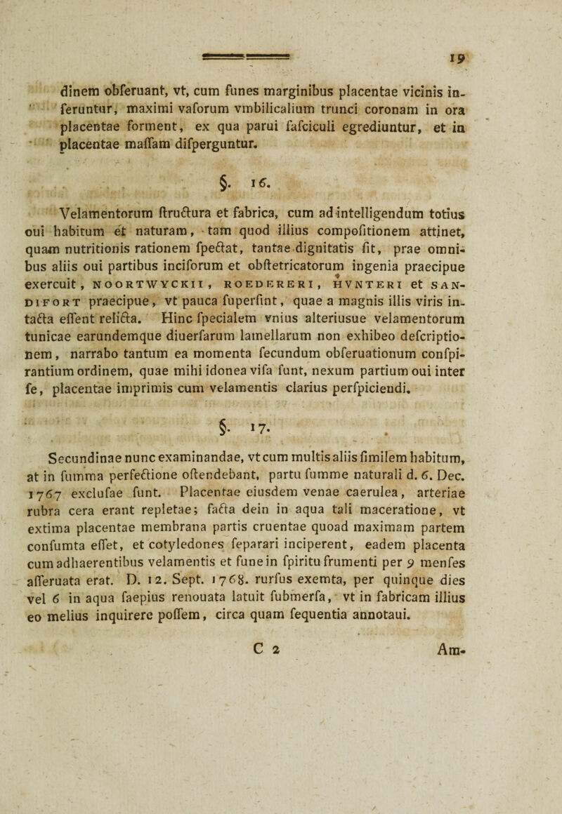 dinem obferuant, vt, cum funes marginibus placentae vicinis in¬ feruntur, maximi vaforum vmbiiicalium trunci coronam in ora placentae forment, ex qua parui fafciculi egrediuntur, et ia placentae maflam difperguntur. '• £ ''jt.? §. 16. Velamentorum ftru&ura et fabrica, cum ad intelligendum totius oui habitum et naturam, tam quod iiiius compofitionem attinet, quam nutritionis rationem fpefrat, tantae dignitatis fit, prae omni¬ bus aliis oui partibus inciforum et obftetricatorum ingenia praecipue exercuit, noortwyckii, roedereri, hvnteri et san- difort praecipue, vt pauca fuperfmt, quae a magnis illis viris in- tafta effent reiifta. Hinc fpecialem vnius alteriusue velamentorum tunicae earundemque diuerfarum lamellarum non exhibeo defcriptio- nem, narrabo tantum ea momenta fecundum obferuationum confpi- rantium ordinem, quae mihi idonea vifa funt, nexum partium oui inter fe, placentae imprimis cum velamentis clarius perfpicieudi. ' §• ‘7- . Secundinae nunc examinandae, vt cum multis aliis fimilem habitum, at in fumma perfettione oftendebant, partu fumme naturali d. 6. Dec. 1767 exclufae funt. Placentae eiusdem venae caerulea, arteriae rubra cera erant repletae; fafta dein in aqua tali maceratione, vt extima placentae membrana partis cruentae quoad maximam partem confumta eflet, et cotyledones feparari inciperent, eadem placenta cum adhaerentibus velamentis et fune in fpiritu frumenti per 9 menfes afleruata erat. D. 12. Sept. 1768. rurfus exemta, per quinque dies vel 6 in aqua faepius renouata latuit fubmerfa, vt in fabricam iiiius eo melius inquirere poflem, circa quam fequentia annotaui. C 2 Am-