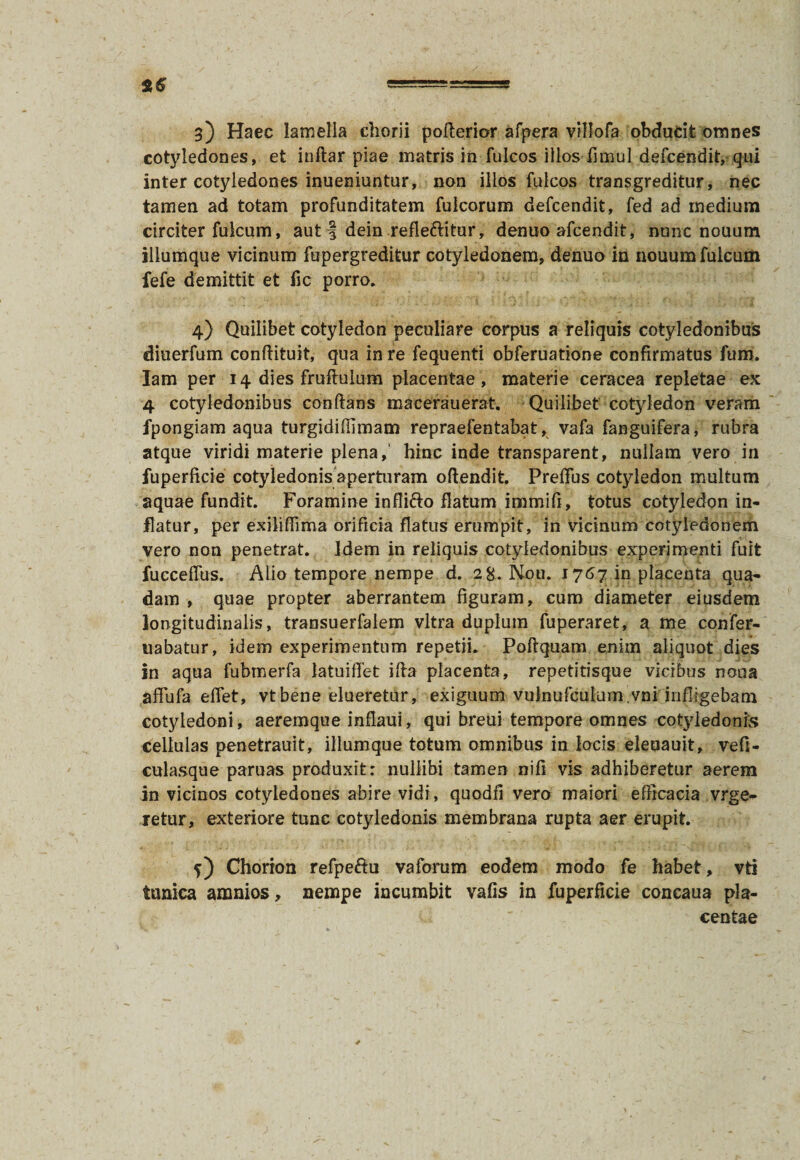 g) Haec lamella chorii pofterior afpera villofa obducit omnes cotyledones, et inftar piae matris in fulcos illos fimul defeendit, qui inter cotyledones inueniuntur, non illos fulcos transgreditur, nec tamen ad totam profunditatem fulcorum defeendit, fed ad medium circiter fulcum, aut f dein refle&itur, denuo afeendit, nunc nouum illumque vicinum fupergreditur cotyledonem, denuo in nouum fulcum fefe demittit et fic porro, 4) Quilibet cotyledon peculiare corpus a reliquis cotyledonibus diuerfum conflituit, qua in re fequenti obferuatione confirmatus fum. Iam per 14 dies fruftuium placentae, materie ceracea repletae ex 4 cotyledonibus conflans macerauerat. Quilibet cotyledon veram fpongiam aqua turgidiffimam repraefentabat, vafa fanguifera, rubra atque viridi materie plena, hinc inde transparent, nullam vero in fuperficie cotyledonis aperturam oflendit. Preffus cotyledon multum aquae fundit. Foramine infii&o flatum immifi, totus cotyledon in¬ flatur, per exiliffima orificia flatus erumpit, in vicinum cotyledonem vero non penetrat, idem in reliquis cotyledonibus experimenti fuit fucceffus. Alio tempore nempe d. 28. Nou. 1767 in placenta qua¬ dam , quae propter aberrantem figuram, cum diameter eiusdem longitudinalis, transuerfaiem vitra duplum fuperaret, a me confer- nabatur, idem experimentum repetii. Poflquam enim aliquot dies in aqua fubmerfa latuiilet ifla placenta, repetitisque vicibus nona affufa efiet, vtbene elueretur, exiguum vulnufculum.vni infligebam cotyledoni , aeremque inflaui, qui breui tempore omnes cotyledonis cellulas penetrauit, illumque totum omnibus in locis eleoauit, vefi- culasque paruas produxit: nullibi tamen nifi vis adhiberetur aerem in vicinos cotyledones abire vidi, quodfi vero maiori efficacia vrge- retur, exteriore tunc cotyledonis membrana rupta aer erupit. Chorion refpe&u vaforum eodem modo fe habet, vti tunica amnios, nempe incumbit vafis in fuperficie concaua pla¬ centae