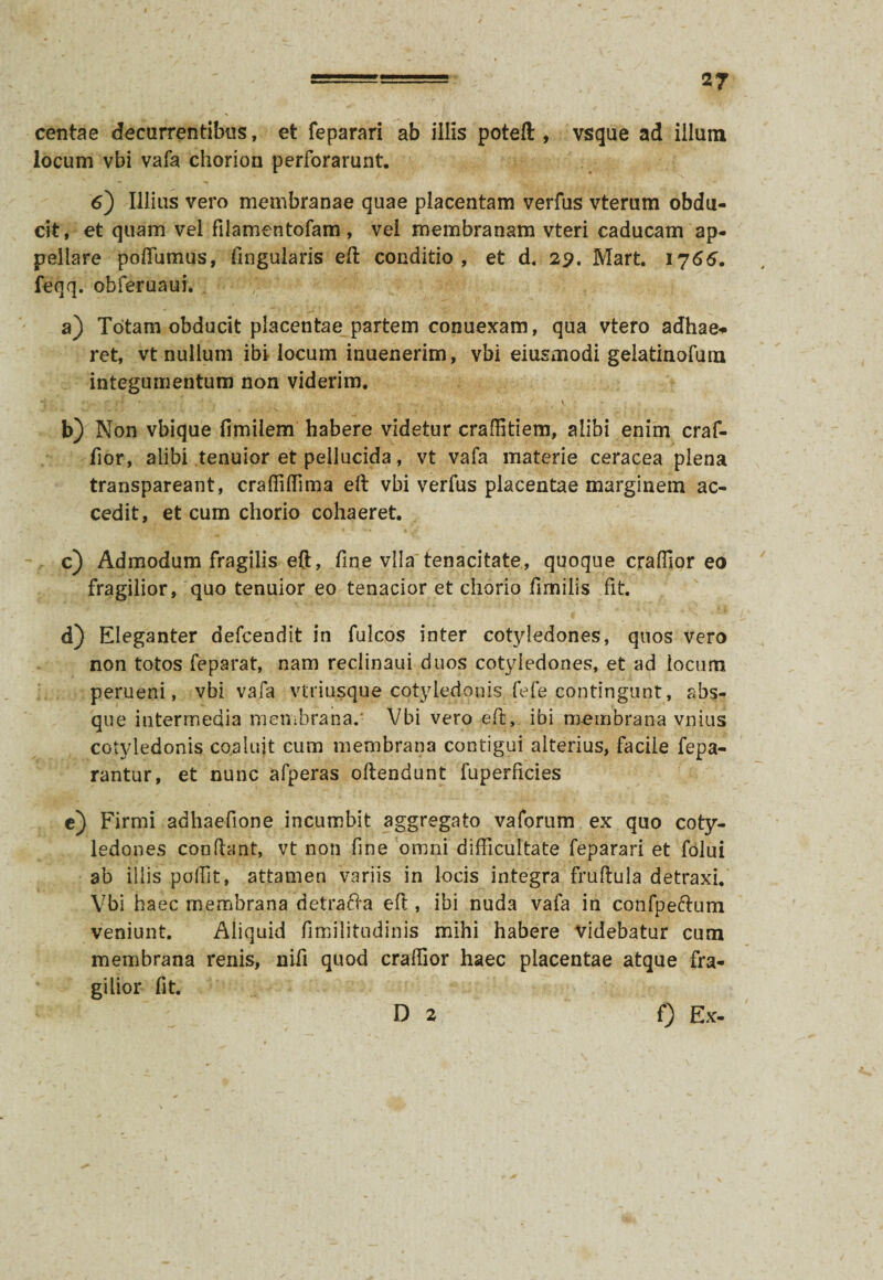 centae decurrentibus, et feparari ab illis poteft , vsque ad illuni locum vbi vafa chorion perforarunt. 6) Illius vero membranae quae placentam verfus vterum obdu¬ cit, et quam vel filamentofam , vel membranam vteri caducam ap¬ pellare pofiumus, lingularis eft conditio, et d. 29. Mart. 1766. feqq. obferuaui. a) Totam obducit placentae partem conuexam, qua vtero adhae* ret, vt nullum ibi locum inuenerim, vbi eiusmodi gelatinofum integumentum non viderim. *i . < •.. r ($ ■* * \ b) Non vbique fimilem habere videtur craffitiem, alibi enim craf- fior, alibi tenuior et pellucida, vt vafa materie ceracea plena transpareant, craffiffima eft vbi verfus placentae marginem ac¬ cedit, et cum chorio cohaeret. c) Admodum fragilis eft, fine vlla'tenacitate, quoque craflior eo fragilior, quo tenuior eo tenacior et chorio fimilis fit. d) Eleganter defcendit in fulcos inter cotyledones, quos vero non totos feparat, nam reclinaui duos cotyledones, et ad locum perueni, vbi vafa vtriusque cotyledonis fefe contingunt , abs¬ que intermedia membrana.' Vbi vero eft, ibi membrana vnius cotyledonis coaluit cum membrana contigui alterius, facile fepa- rantur, et nunc afperas oftendunt fuperficies c) Firmi adhaefione incumbit aggregato vaforum ex quo coty¬ ledones condant, vt non fine omni difficultate feparari et folui ab illis poffit, attamen variis in locis integra fruftula detraxi. Vbi haec membrana detrafta eft , ibi nuda vafa in confpe&um veniunt. Aliquid fimilitudinis mihi habere videbatur cum membrana renis, nifi quod craffior haec placentae atque fra¬ gilior fit. D 2 0 Ex-