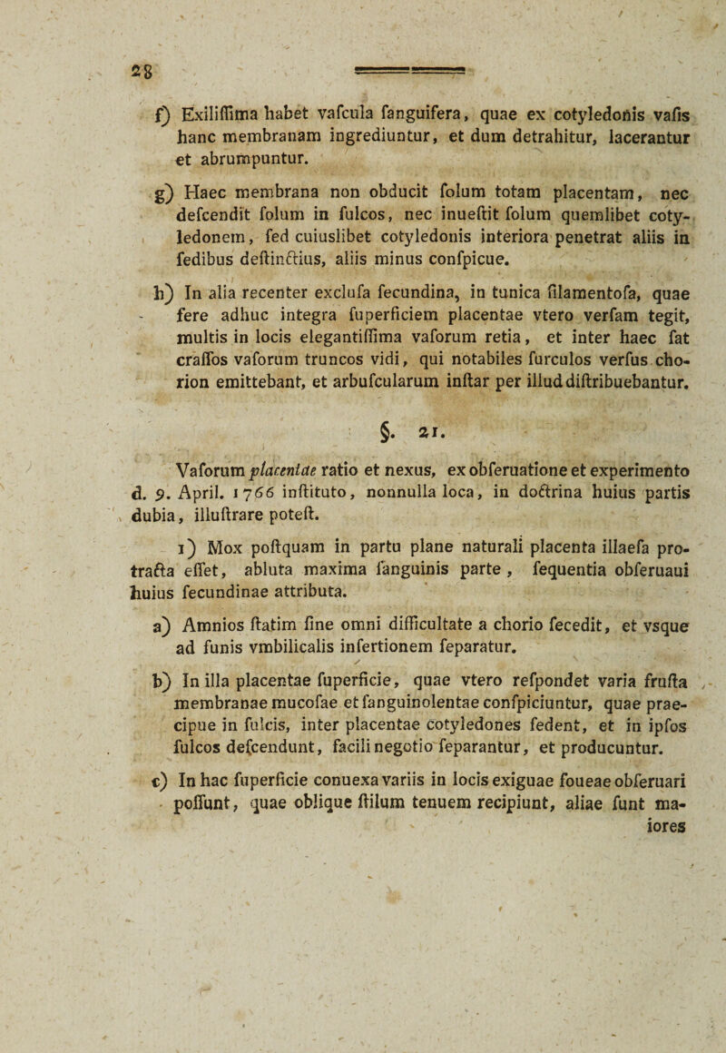 f) Exiliffima habet vafcula fanguifera, quae ex cotyledonis vafis hanc membranam ingrediuntur, et dum detrahitur, lacerantur et abrumpuntur. g) Haec membrana non obducit folum totam placentam, nec defcendit folum in fulcos, nec inueftit folum quemlibet coty¬ ledonem , fed cuiuslibet cotyledonis interiora penetrat aliis in fedibus deftin&ius, aliis minus confpicue. h) In alia recenter exclufa fecundina, in tunica filamentofa, quae fere adhuc integra fuperficiem placentae vtero verfam tegit, multis in locis elegantifiima vaforum retia, et inter haec fat craffos vaforum truncos vidi, qui notabiles furculos verfus cho- rion emittebant, et arbufcularum inftar per illud diftribuebantur. §. ar. Vaforum placentae ratio et nexus, ex obferuatione et experimento d. 9. April. 1766 inftituto, nonnulla loca, in doftrina huius partis dubia, illuftrare poteft. 3) Mox poftquam in partu plane naturali placenta illaefa pro- trafta effet, abluta maxima languinis parte, fequentia obferuaui huius fecundinae attributa. a) Amnios ftatim line omni difficultate a chorio fecedit, et vsque ad funis vmbilicalis infertionem feparatur. b) In illa placentae fuperficie, quae vtero refpondet varia frulta membranae mucofae et fanguinolentae confpiciuntur, quae prae¬ cipue in fulcis, inter placentae cotyledones fedent, et in ipfos fulcos defcendunt, facili negotio feparantur, et producuntur. c) In hac fuperficie conuexa variis in locis exiguae foueaeobferuari poliunt, quae oblique Hilum tenuem recipiunt, aliae funt ma¬ iores