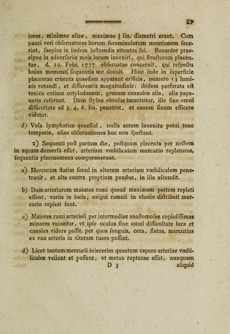 iores, minimae aliae, maximae | lin. diametri erant. Cum pauci veri obferuatores horum foraminulorum mentionem fece¬ rint, faepius in iisdem luftrandis attentus fui. Recordor prae¬ cipue in aduerfariis meis locum inueniri, qui ftru&uram placen¬ tae, d. io. Febr. 1777- obferuatae concernit, qui refpettu huius momenti fequentia me docuit. Hinc inde in fuperficie placentae crnenta quaedam apparent orificia, numero 13 lumi¬ nis rotundi, et differentis magnitudinis: ibidem perforata eft tunica extima cotyledonum, granum cannabis alia, alia papa- ueris referunt. Dum ftylus obtufus immittitur, ille fine omni difficultate ad 3. 4. 6. lin. penetrat, et cauum finum efficere videtur. d) Vafa lymphatica quaefiui , nulla autem inuenire potui tunc temporis, aliae obferuationes huc non fpettant. 2) Sequenti pofl partum die, poftquam placenta per nofrem in aquam demerfa elfet, arteriam vmbilicalem mercurio repleturus, fequentia phoenomena comparauerunt. a) Mercurius ftatim fimul in alteram arteriam vmbilicalem pene- trauit, et alte contra proprium pondus, in illa afcendit. b) Dum arteriarum maiores rami quoad maximam partem repleti effent, variis in locis, exigui ramuli in chorio diflributi mer¬ curio repleti funt. c) Maiores rami arteriofi per intermedias anaftomofes copiofiflimas * minores vniuntur, vt ipfe oculus fine omni difficultate loca et canales videre poflit, per quos fanguis, cera, flatus, mercurius ex vna arteria in alteram ruere poflint. d) Licet tantum mercurii iniecerim quantum capere arteriae vmbi- licales vellent et poffent, vt metus rupturae effet, nunquam D 3' aliquid