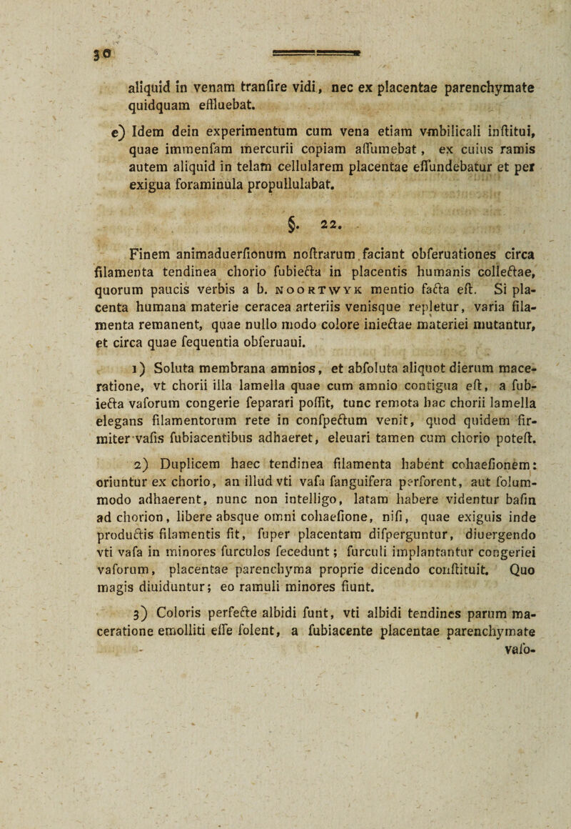 3<* aliquid in venam tranfire vidi, nec ex placentae parenchymate quidquam effluebat. e) Idem dein experimentum cum vena etiam vmbiiicali inftitui, quae immenfam mercurii copiam a (Tumebat, ex cuius ramis autem aliquid in telam cellularem placentae effundebatur et per exigua foraminula propullulabat. §. 22. . Finem animaduerfionum noftrarum faciant obferuationes circa filamenta tendinea chorio fubiecla in placentis humanis colleftae, quorum paucis verbis a b. noortwyk mendo fafta eft. Si pla¬ centa humana materie ceracea arteriis venisque repletur, varia fila¬ menta remanent, quae nullo modo colore inieftae materiei mutantur, et circa quae fequentia obferuaui. 1) Soluta membrana amnios, et abfoluta aliquot dierum mace¬ ratione, vt chorii illa lamella quae cum amnio contigua eft, a fub- ie&a vaforum congerie feparari poffit, tunc remota hac chorii lamella elegans filamentorum rete in confpeftum venit, quod quidem fir¬ miter vafis fubiacentibus adhaeret, eleuari tamen cum chorio poteft. 2) Duplicem haec tendinea filamenta habent cohaefionem: oriuntur ex chorio, an illud vti vafa fanguifera perforent, aut folum- modo adhaerent, nunc non intelligo, latam habere videntur bafm ad chorion , libere absque omni cohaefione, nifi, quae exiguis inde productis filamentis fit, fuper placentam difperguntur, diuergendo vti vafa in minores furculos fecedunt; furculi implantantur congeriei vaforum, placentae parenchyma proprie dicendo coriftituit. Quo magis diuiduntur; eo ramuli minores fiunt. 3) Coloris perfefte albidi funt, vti albidi tendines parum ma¬ ceratione emolliti effle folent, a fubiacente placentae parenchymate - - ' vafo-