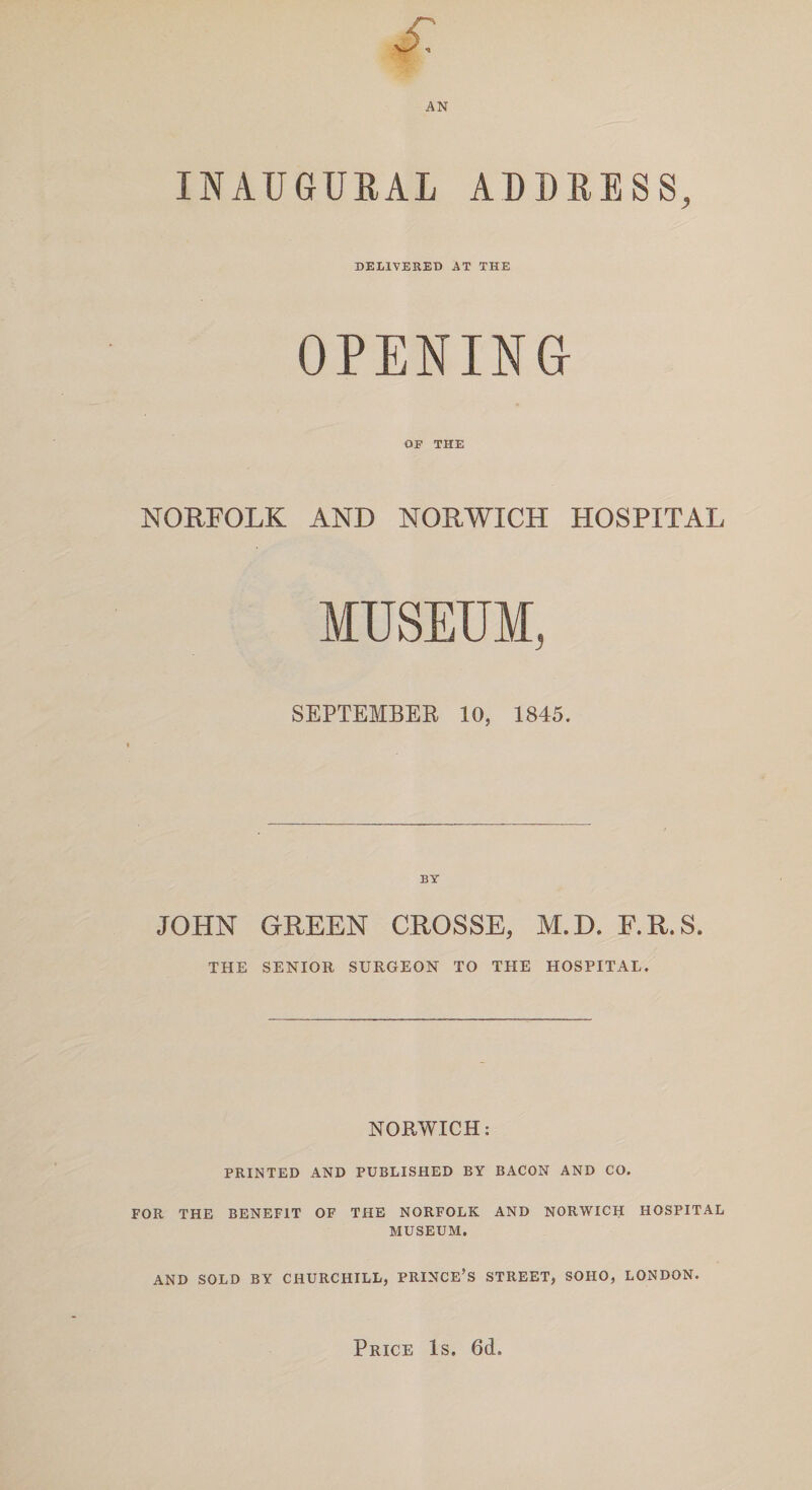 vX AN INAUGURAL ADDRESS, DELIVERED AT THE OPENING OF THE NORFOLK AND NORWICH HOSPITAL MUSEUM, SEPTEMBER 10, 1845. BY JOHN GREEN CROSSE, M.D. F.R.S. THE SENIOR SURGEON TO THE HOSPITAL. NORWICH: PRINTED AND PUBLISHED BY BACON AND CO. FOR THE BENEFIT OF THE NORFOLK AND NORWICH HOSPITAL MUSEUM. AND SOLD BY CHURCHILL, PRINCE’S STREET, SOHO, LONDON. Price Is. 6d.