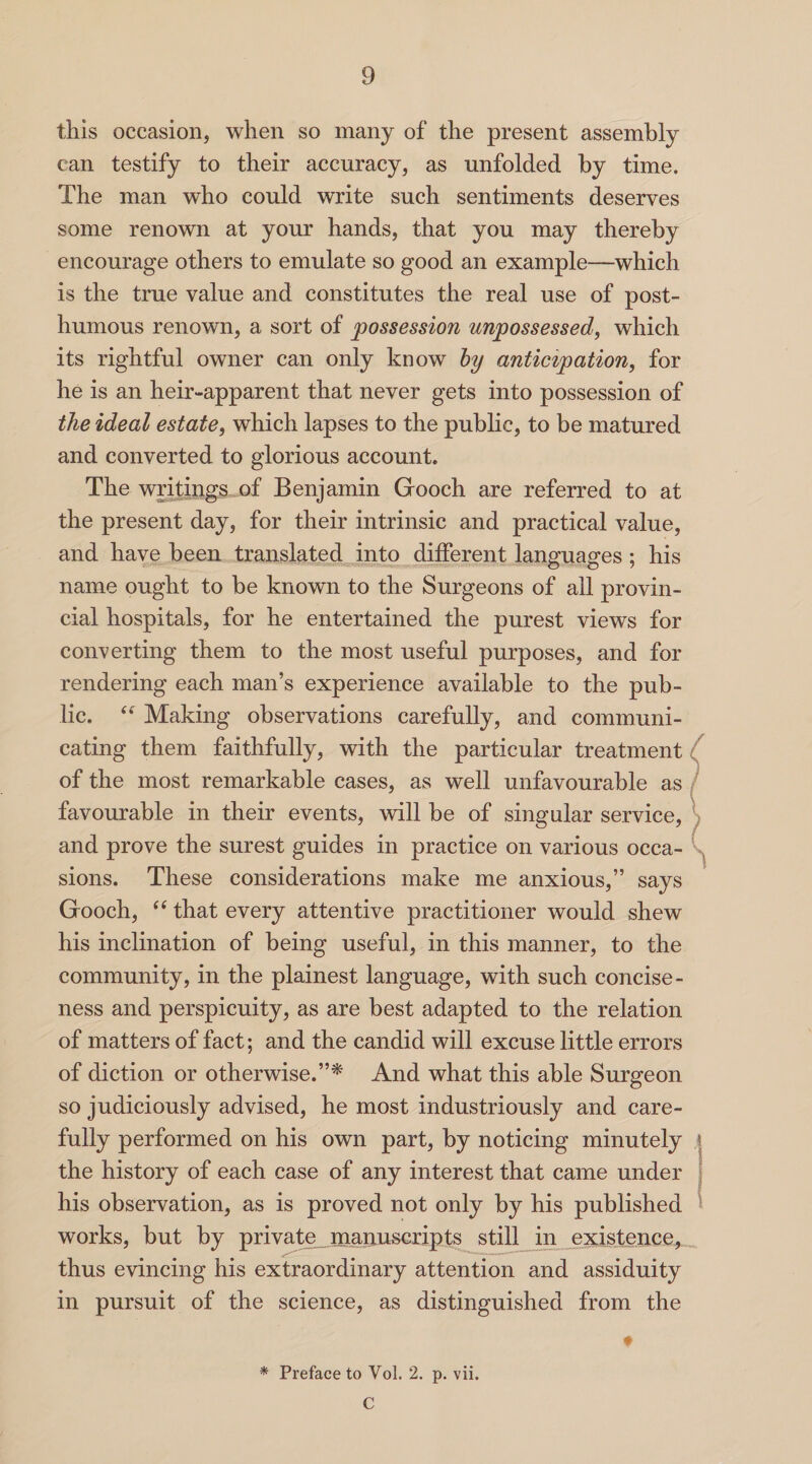 this occasion, when so many of the present assembly can testify to their accuracy, as unfolded by time. The man who could write such sentiments deserves some renown at your hands, that you may thereby encourage others to emulate so good an example—which is the true value and constitutes the real use of post¬ humous renown, a sort of possession unpossessed, which its rightful owner can only know by anticipation, for he is an heir-apparent that never gets into possession of the ideal estate, which lapses to the public, to be matured and converted to glorious account. The writings of Benjamin Gooch are referred to at the present day, for their intrinsic and practical value, and have been translated into different languages ; his name ought to be known to the Surgeons of all provin¬ cial hospitals, for he entertained the purest views for converting them to the most useful purposes, and for rendering each man’s experience available to the pub¬ lic. Making observations carefully, and communi¬ cating them faithfully, with the particular treatment of the most remarkable cases, as well unfavourable as favourable in their events, will be of singular service, and prove the surest guides in practice on various occa¬ sions. These considerations make me anxious,” says Gooch, “ that every attentive practitioner would shew his inclination of being useful, in this manner, to the community, in the plainest language, with such concise¬ ness and perspicuity, as are best adapted to the relation of matters of fact; and the candid will excuse little errors of diction or otherwise.”* And what this able Surgeon so judiciously advised, he most industriously and care¬ fully performed on his own part, by noticing minutely the history of each case of any interest that came under his observation, as is proved not only by his published works, but by private manuscripts still in existence, thus evincing his extraordinary attention and assiduity in pursuit of the science, as distinguished from the ♦ * Preface to Vol. 2. p. vii. C