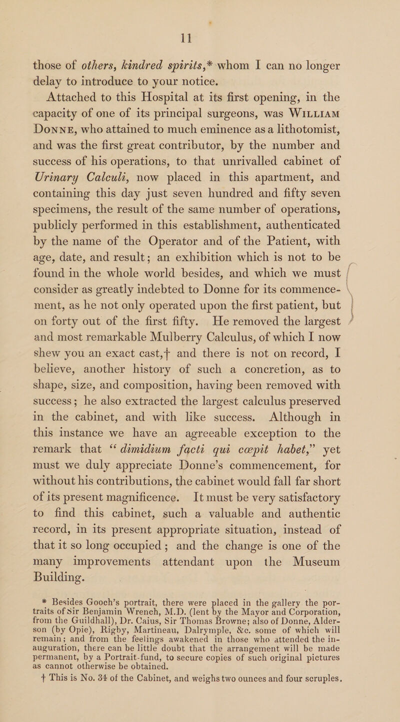 those of others, kindred spirits,* whom 1 can no longer delay to introduce to your notice. Attached to this Hospital at its first opening, in the capacity of one of its principal surgeons, was William Donne, who attained to much eminence as a lithotomist, and was the first great contributor, by the number and success of his operations, to that unrivalled cabinet of Urinary Calculi, now placed in this apartment, and containing this day just seven hundred and fifty seven specimens, the result of the same number of operations, publicly performed in this establishment, authenticated by the name of the Operator and of the Patient, with age, date, and result; an exhibition which is not to he found in the whole world besides, and which we must consider as greatly indebted to Donne for its commence¬ ment, as he not only operated upon the first patient, hut on forty out of the first fifty. He removed the largest and most remarkable Mulberry Calculus, of which I now shew you an exact cast,f and there is not on record, I believe, another history of such a concretion, as to shape, size, and composition, having been removed with success ; he also extracted the largest calculus preserved in the cabinet, and with like success. Although in this instance we have an agreeable exception to the remark that te dimidium facti qui ccepit habetyet must we duly appreciate Donne’s commencement, for without his contributions, the cabinet would fall far short of its present magnificence. It must be very satisfactory to find this cabinet, such a valuable and authentic record, in its present appropriate situation, instead of that it so long occupied ; and the change is one of the many improvements attendant upon the Museum Building. * Besides Gooch’s portrait, there were placed in the gallery the por¬ traits of Sir Benjamin Wrench, M.D. (lent by the Mayor and Corporation, from the Guildhall), Dr. Caius, Sir Thomas Browne; also of Donne, Alder- son (by Opie), Rigby, Martineau, Dalrymple, &e. some of which will remain; and from the feelings awakened in those who attended the in¬ auguration, there can be little doubt that the arrangement will be made permanent, by a Portrait-fund, to secure copies of such original pictures as cannot otherwise be obtained. f This is No. 34 of the Cabinet, and weighs two ounces and four scruples.