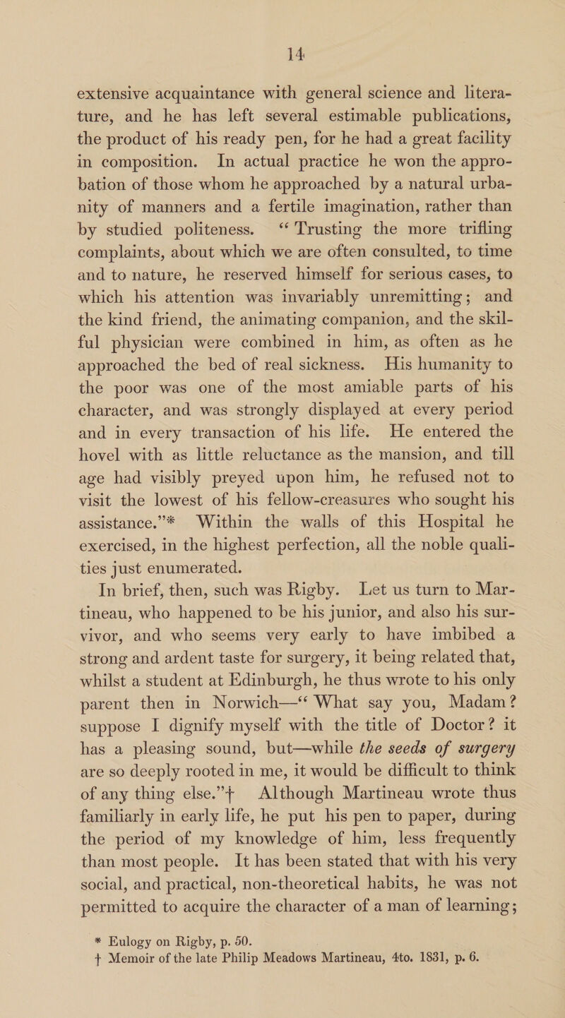 extensive acquaintance with general science and litera¬ ture, and he has left several estimable publications, the product of his ready pen, for he had a great facility in composition. In actual practice he won the appro¬ bation of those whom he approached by a natural urba¬ nity of manners and a fertile imagination, rather than by studied politeness. “ Trusting the more trifling complaints, about which we are often consulted, to time and to nature, he reserved himself for serious cases, to which his attention was invariably unremitting; and the kind friend, the animating companion, and the skil¬ ful physician were combined in him, as often as he approached the bed of real sickness. His humanity to the poor was one of the most amiable parts of his character, and was strongly displayed at every period and in every transaction of his life. He entered the hovel with as little reluctance as the mansion, and till age had visibly preyed upon him, he refused not to visit the lowest of his fellow-creasures who sought his assistance.”* Within the walls of this Hospital he exercised, in the highest perfection, all the noble quali¬ ties just enumerated. In brief, then, such was Rigby. Let us turn to Mar- tineau, who happened to be his junior, and also his sur¬ vivor, and who seems very early to have imbibed a strong and ardent taste for surgery, it being related that, whilst a student at Edinburgh, he thus wrote to his only parent then in Norwich—“ What say you, Madam ? suppose I dignify myself with the title of Doctor ? it has a pleasing sound, but—while the seeds of surgery are so deeply rooted in me, it would be difficult to think of any thing else.”4 Although Martineau wrote thus familiarly in early life, he put his pen to paper, during the period of my knowledge of him, less frequently than most people. It has been stated that with his very social, and practical, non-theoretical habits, he was not permitted to acquire the character of a man of learning; * Eulogy on Rigby, p. 50. f Memoir of the late Philip Meadows Martineau, 4to. 1831, p. 6.