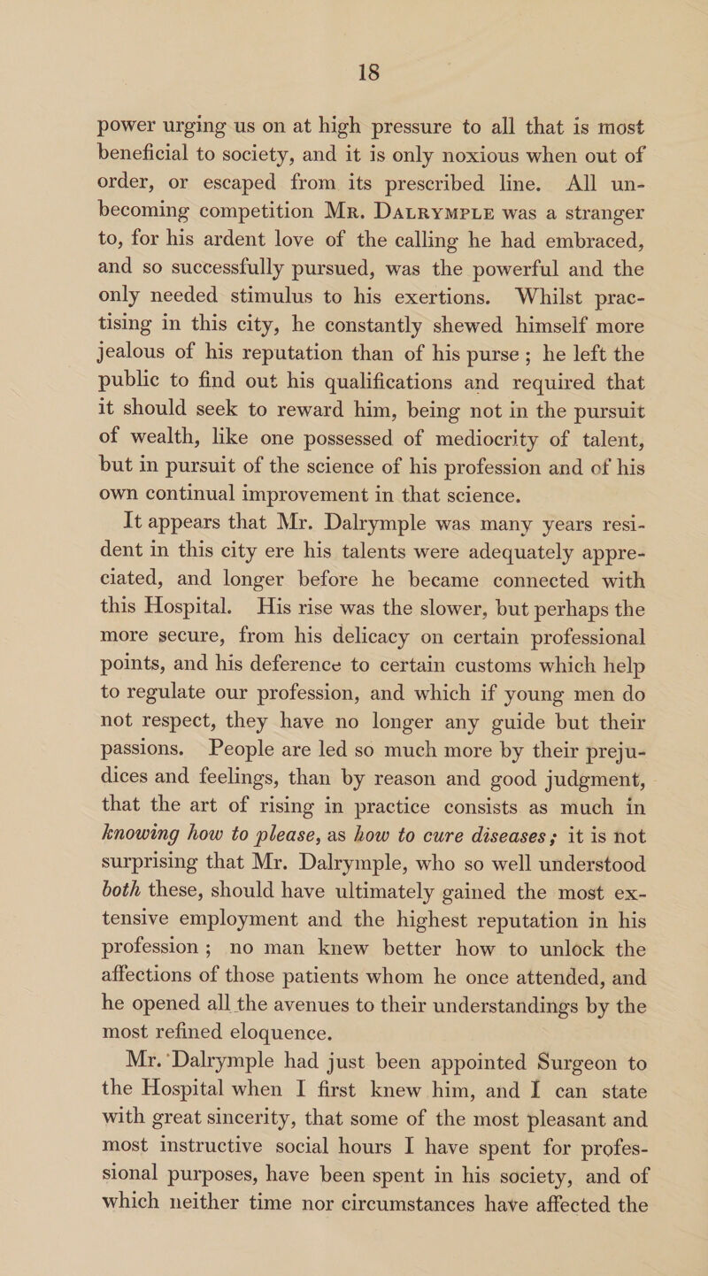 power urging us on at high pressure to all that is most beneficial to society, and it is only noxious when out of order, or escaped from its prescribed line. All un¬ becoming competition Mr. Dalrymple was a stranger to, for his ardent love of the calling he had embraced, and so successfully pursued, was the powerful and the only needed stimulus to his exertions. Whilst prac¬ tising in this city, he constantly shewed himself more jealous of his reputation than of his purse ; he left the public to find out his qualifications and required that it should seek to reward him, being not in the pursuit of wealth, like one possessed of mediocrity of talent, but in pursuit of the science of his profession and of his own continual improvement in that science. It appears that Mr. Dalrymple was many years resi¬ dent in this city ere his talents were adequately appre¬ ciated, and longer before he became connected with this Hospital. His rise was the slower, but perhaps the more secure, from his delicacy on certain professional points, and his deference to certain customs which help to regulate our profession, and which if young men do not respect, they have no longer any guide but their passions. People are led so much more by their preju¬ dices and feelings, than by reason and good judgment, that the art of rising in practice consists as much in knowing how to please, as how to cure diseases; it is not surprising that Mr. Dalrymple, who so well understood both these, should have ultimately gained the most ex¬ tensive employment and the highest reputation in his profession ; no man knew better how to unlock the affections of those patients whom he once attended, and he opened all the avenues to their understandings by the most refined eloquence. Mr. Dalrymple had just been appointed Surgeon to the Hospital when I first knew him, and I can state with great sincerity, that some of the most pleasant and most instructive social hours I have spent for profes¬ sional purposes, have been spent in his society, and of which neither time nor circumstances have affected the