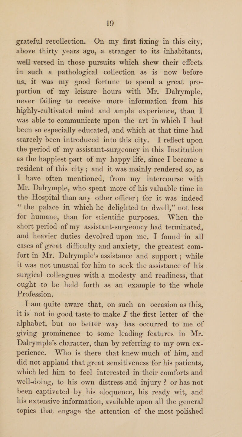 grateful recollection. On my first fixing in this city, above thirty years ago, a stranger to its inhabitants, well versed in those pursuits which shew their effects in such a pathological collection as is now before us, it was my good fortune to spend a great pro¬ portion of my leisure hours with Mr. Dalrymple, never failing to receive more information from his highly-cultivated mind and ample experience, than I was able to communicate upon the art in which I had been so especially educated, and which at that time had scarcely been introduced into this city. I reflect upon the period of my assistant-surgeoncy in this Institution as the happiest part of my happy life, since I became a resident of this city; and it was mainly rendered so, as I have often mentioned, from my intercourse with Mr. Dalrymple, who spent more of his valuable time in the Hospital than any other officer; for it was indeed ie‘ the palace in which he delighted to dwell,” not less for humane, than for scientific purposes. When the short period of my assistant-surgeoncy had terminated, and heavier duties devolved upon me, I found in all cases of great difficulty and anxiety, the greatest com¬ fort in Mr. Dalrymple’s assistance and support; while it was not unusual for him to seek the assistance of his surgical colleagues with a modesty and readiness, that ought to be held forth as an example to the whole Profession. I am quite aware that, on such an occasion as this, it is not in good taste to make I the first letter of the alphabet, but no better way has occurred to me of giving prominence to some leading features in Mr. Dalrymple’s character, than by referring to my own ex¬ perience. Who is there that knew much of him, and did not applaud that great sensitiveness for his patients, which led him to feel interested in their comforts and well-doing, to his own distress and injury ? or has not been captivated by his eloquence, his ready wit, and his extensive information, available upon all the general topics that engage the attention of the most polished
