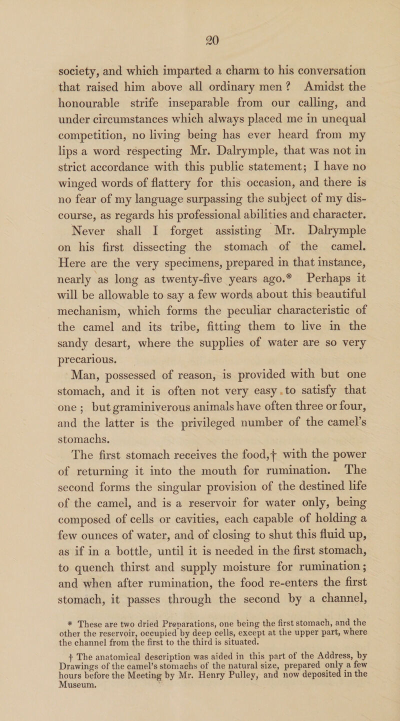 society, and which imparted a charm to his conversation that raised him above all ordinary men ? Amidst the honourable strife inseparable from our calling, and under circumstances which always placed me in unequal competition, no living being has ever heard from my lips a word respecting Mr. Dalrymple, that was not in strict accordance with this public statement; I have no winged words of flattery for this occasion, and there is no fear of my language surpassing the subject of my dis¬ course, as regards his professional abilities and character. Never shall I forget assisting Mr. Dalrymple on his first dissecting the stomach of the camel. Here are the very specimens, prepared in that instance, nearly as long as twenty-five years ago.* Perhaps it will be allowable to say a few words about this beautiful mechanism, which forms the peculiar characteristic of the camel and its tribe, fitting them to live in the sandy desart, where the supplies of water are so very precarious. Man, possessed of reason, is provided with but one stomach, and it is often not very easy to satisfy that one ; but graminiverous animals have often three or four, and the latter is the privileged number of the camel’s stomachs. The first stomach receives the food,f with the power of returning it into the mouth for rumination. The second forms the singular provision of the destined life of the camel, and is a reservoir for water only, being composed of cells or cavities, each capable of holding a few ounces of water, and of closing to shut this fluid up, as if in a bottle, until it is needed in the first stomach, to quench thirst and supply moisture for rumination; and when after rumination, the food re-enters the first stomach, it passes through the second by a channel, * These are two dried Preparations, one being the first stomach, and the other the reservoir, occupied by deep cells, except at the upper part, where the channel from the first to the third is situated. f The anatomical description was aided in this part ol the Address, by Drawings of the camel’s stomachs of the natural size, prepared only a few hours before the Meeting by Mr. Henry Pulley, and now deposited in the Museum.