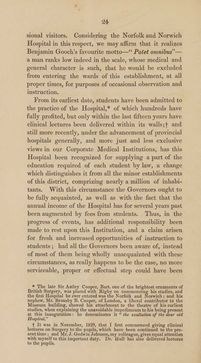 sional visitors. Considering the Norfolk and Norwich Hospital in this respect, we may affirm that it realizes Benjamin Gooch’s favourite motto-—1“ Patet omnibus'— a man ranks low indeed in the scale, whose medical and general character is such, that he would he excluded from entering the wards of this establishment, at all proper times, for purposes of occasional observation and instruction. From its earliest date, students have been admitted to the practice of the Hospital,* of which hundreds have fully profited, but only within the last fifteen years have clinical lectures been delivered within its walls and still more recently, under the advancement of provincial hospitals generally, and more just and less exclusive views in our Corporate Medical Institutions, has this Hospital been recognized for supplying a part of the education required of each student by law, a change which distinguishes it from all the minor establishments of this district, comprizing nearly a million of inhabi¬ tants. With this circumstance the Governors ought to be fully acquainted, as well as with the fact that the annual income of the Hospital has for several years past been augmented by fees from students. Thus, in the progress of events, has additional responsibility been made to rest upon this Institution, and a claim arisen for fresh and increased opportunities of instruction to students ; had all the Governors been aware of, instead of most of them being wholly unacquainted with these circumstances, as really happens to be the case, no more serviceable, proper or effectual step could have been * The late Sir Astley Cooper, Bart, one of the brightest ornaments of British Surgery, was placed with Rigby on commencing his studies, and the first Hospital he ever entered was the Norfolk and Norwich ; and his nephew, Mr. Bransby B. Cooper, of London, a liberal contributor to the Museum building, shewed his attachment to the theatre of his earliest studies, when explaining the unavoidable impediments to his being present at this inauguration: he denominates it “ the exaltation of the dear old Hospital f It was in November, 1829, that I first commenced giving clinical lectures on Surgery to the pupils, which have been continued to the pre¬ sent time ; and Mr. J. Godwin Johnson, my colleague, gives equal attention with myself to this important duty. Dr. Hull has also delivered lectures to the pupils.