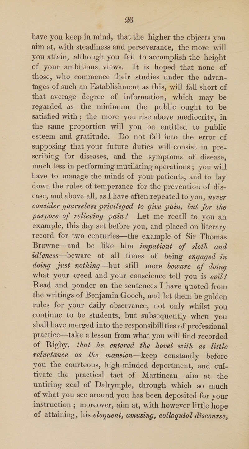 have you keep in mind, that the higher the objects you aim at, with steadiness and perseverance, the more will you attain, although you fail to accomplish the height of your ambitious views. It is hoped that none of those, who commence their studies under the advan¬ tages of such an Establishment as this, will fall short of that average degree of information, which may be regarded as the minimum the public ought to he satisfied with ; the more you rise above mediocrity, in the same proportion will you be entitled to public esteem and gratitude. Do not fall into the error of supposing that your future duties will consist in pre¬ scribing for diseases, and the symptoms of disease, much less in performing mutilating operations ; you will have to manage the minds of your patients, and to lay down the rules of temperance for the prevention of dis¬ ease, and above all, as I have often repeated to you, never consider yourselves privileged to give pain, but for the purpose of relieving pain! Let me recall to you an example, this day set before you, and placed on literary record for two centuries—the example of Sir Thomas Browne—and be like him impatient of sloth and idleness—beware at all times of being engaged in doing just nothing—but still more beware of doing what your creed and your conscience tell you is evil! Read and ponder on the sentences I have quoted from the writings of Benjamin Gooch, and let them be golden rules for your daily observance, not only whilst you continue to be students, but subsequently when you shall have merged into the responsibilities of professional practice—take a lesson from what you will find recorded of Rigby, that he entered the hovel with as little reluctance as the mansion—keep constantly before you the courteous, high-minded deportment, and cul¬ tivate the practical tact of Martineau—aim at the untiring zeal of Dalrymple, through which so much of what you see around you has been deposited for your instruction ; moreover, aim at, with however little hope of attaining, his eloquent, amusing, colloquial discourse,