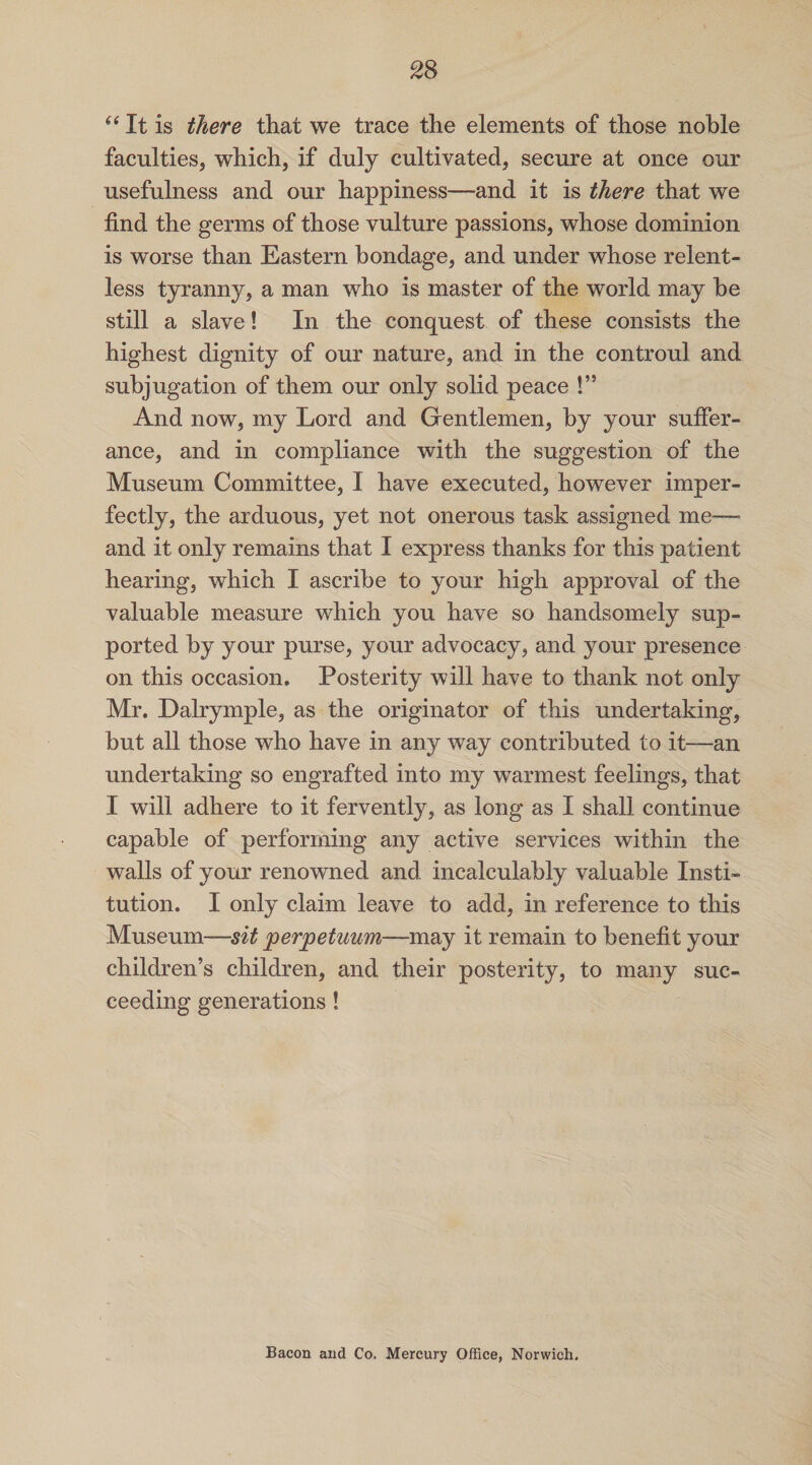 “ It is there that we trace the elements of those noble faculties, which, if duly cultivated, secure at once our usefulness and our happiness—and it is there that we find the germs of those vulture passions, whose dominion is worse than Eastern bondage, and under whose relent¬ less tyranny, a man who is master of the world may be still a slave! In the conquest of these consists the highest dignity of our nature, and in the controul and subjugation of them our only solid peace !” And now, my Lord and Gentlemen, by your suffer¬ ance, and in compliance with the suggestion of the Museum Committee, I have executed, however imper¬ fectly, the arduous, yet not onerous task assigned me—- and it only remains that I express thanks for this patient hearing, which I ascribe to your high approval of the valuable measure which you have so handsomely sup¬ ported by your purse, your advocacy, and your presence on this occasion. Posterity will have to thank not only Mr. Dalrymple, as the originator of this undertaking, but all those who have in any way contributed to it—an undertaking so engrafted into my warmest feelings, that I will adhere to it fervently, as long as I shall continue capable of performing any active services within the walls of your renowned and incalculably valuable Insti¬ tution. I only claim leave to add, in reference to this Museum-—sit perpetuum—m&y it remain to benefit your children’s children, and their posterity, to many suc¬ ceeding generations! Bacon and Co. Mercury Office, Norwich.