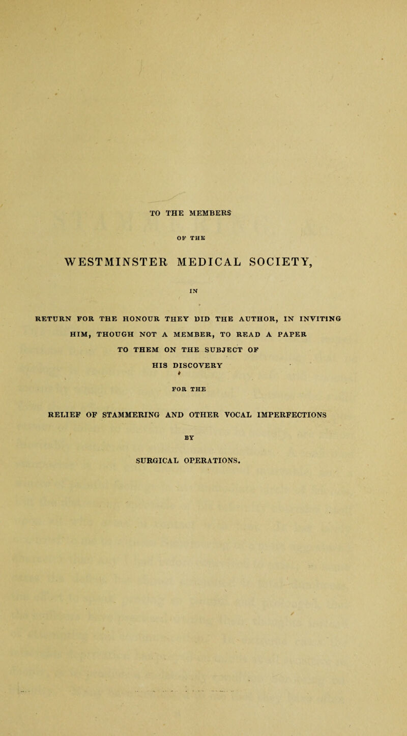 TO THE MEMBERS OK THE WESTMINSTER MEDICAL SOCIETY, IN RETURN FOR THE HONOUR THEY HID THE AUTHOR, IN INVITING HIM, THOUGH NOT A MEMBER, TO READ A PAPER TO THEM ON THE SUBJECT OF HIS DISCOVERY t FOR THE RELIEF OF STAMMERING AND OTHER VOCAL IMPERFECTIONS BY SURGICAL OPERATIONS