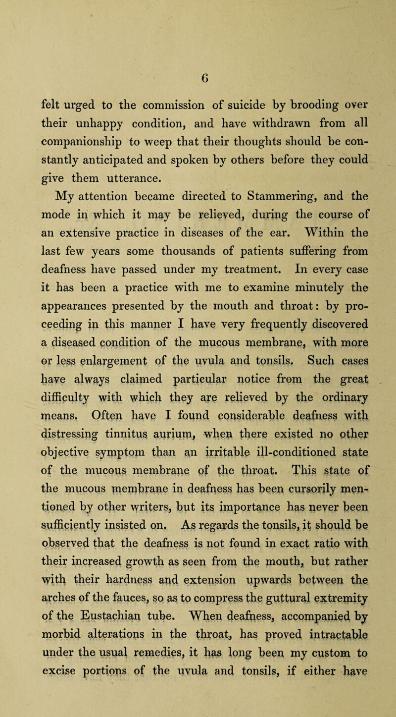 felt urged to the commission of suicide by brooding over their unhappy condition, and have withdrawn from all companionship to weep that their thoughts should be con¬ stantly anticipated and spoken by others before they could give them utterance. My attention became directed to Stammering, and the mode in which it may be relieved, during the course of an extensive practice in diseases of the ear. Within the last few years some thousands of patients suffering from deafness have passed under my treatment. In every case it has been a practice with me to examine minutely the appearances presented by the mouth and throat: by pro¬ ceeding in this manner I have very frequently discovered a diseased condition of the mucous membrane, with more or less enlargement of the uvula and tonsils. Such cases have always claimed particular notice from the great difficulty with which they are relieved by the ordinary means. Often have I found considerable deafness with distressing tinnitus aurium, when there existed no other objective symptom than an irritable ill-conditioned state of the mucous membrane of the throat. This state of the mucous Tuembrane in deafness has been cursorily men¬ tioned by other writers, but its importance has never been sufficiently insisted on. As regards the tonsils, it should be observed that the deafness is not found in exact ratio with their increased growth as seen from the mouth, but rather with their hardness and extension upwards between the arches of the fauces, so as to compress the guttural extremity of the Eustachian tube. When deafness, accompanied by morbid alterations in the throat, has proved intractable under the usual remedies, it has long been my custom to excise portions of the uvula and tonsils, if either have