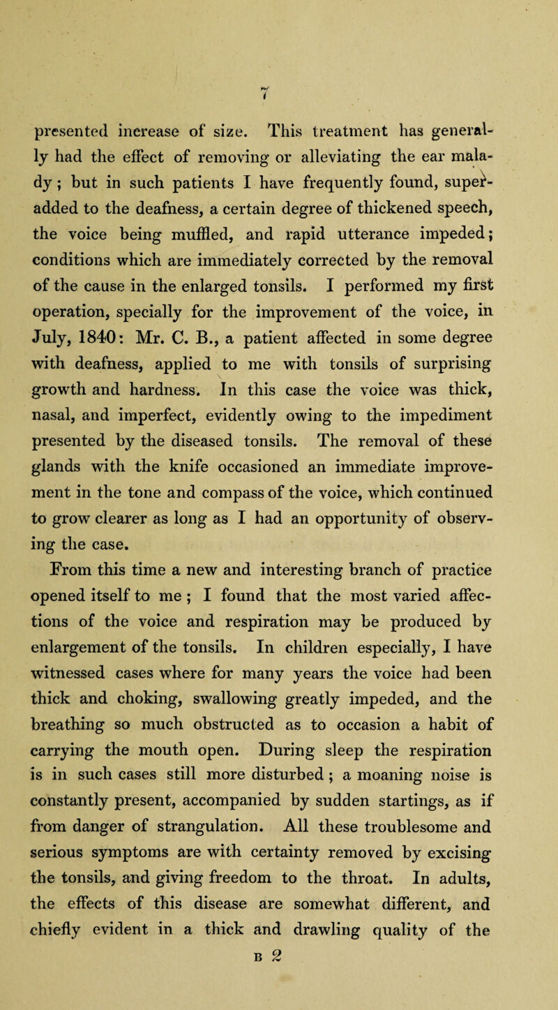 presented increase of size. This treatment has general¬ ly had the effect of removing or alleviating the ear mala¬ dy ; but in such patients I have frequently found, super- added to the deafness, a certain degree of thickened speech, the voice being muffled, and rapid utterance impeded; conditions which are immediately corrected by the removal of the cause in the enlarged tonsils. I performed my first operation, specially for the improvement of the voice, in July, 1840: Mr. C. B., a patient affected in some degree with deafness, applied to me with tonsils of surprising growth and hardness. In this case the voice was thick, nasal, and imperfect, evidently owing to the impediment presented by the diseased tonsils. The removal of these glands with the knife occasioned an immediate improve¬ ment in the tone and compass of the voice, which continued to grow clearer as long as I had an opportunity of observ¬ ing the case. From this time a new and interesting branch of practice opened itself to me ; I found that the most varied affec¬ tions of the voice and respiration may be produced by enlargement of the tonsils. In children especially, I have witnessed cases where for many years the voice had been thick and choking, swallowing greatly impeded, and the breathing so much obstructed as to occasion a habit of carrying the mouth open. During sleep the respiration is in such cases still more disturbed ; a moaning noise is constantly present, accompanied by sudden startings, as if from danger of strangulation. All these troublesome and serious symptoms are with certainty removed by excising the tonsils, and giving freedom to the throat. In adults, the effects of this disease are somewhat different, and chiefly evident in a thick and drawling quality of the b 2