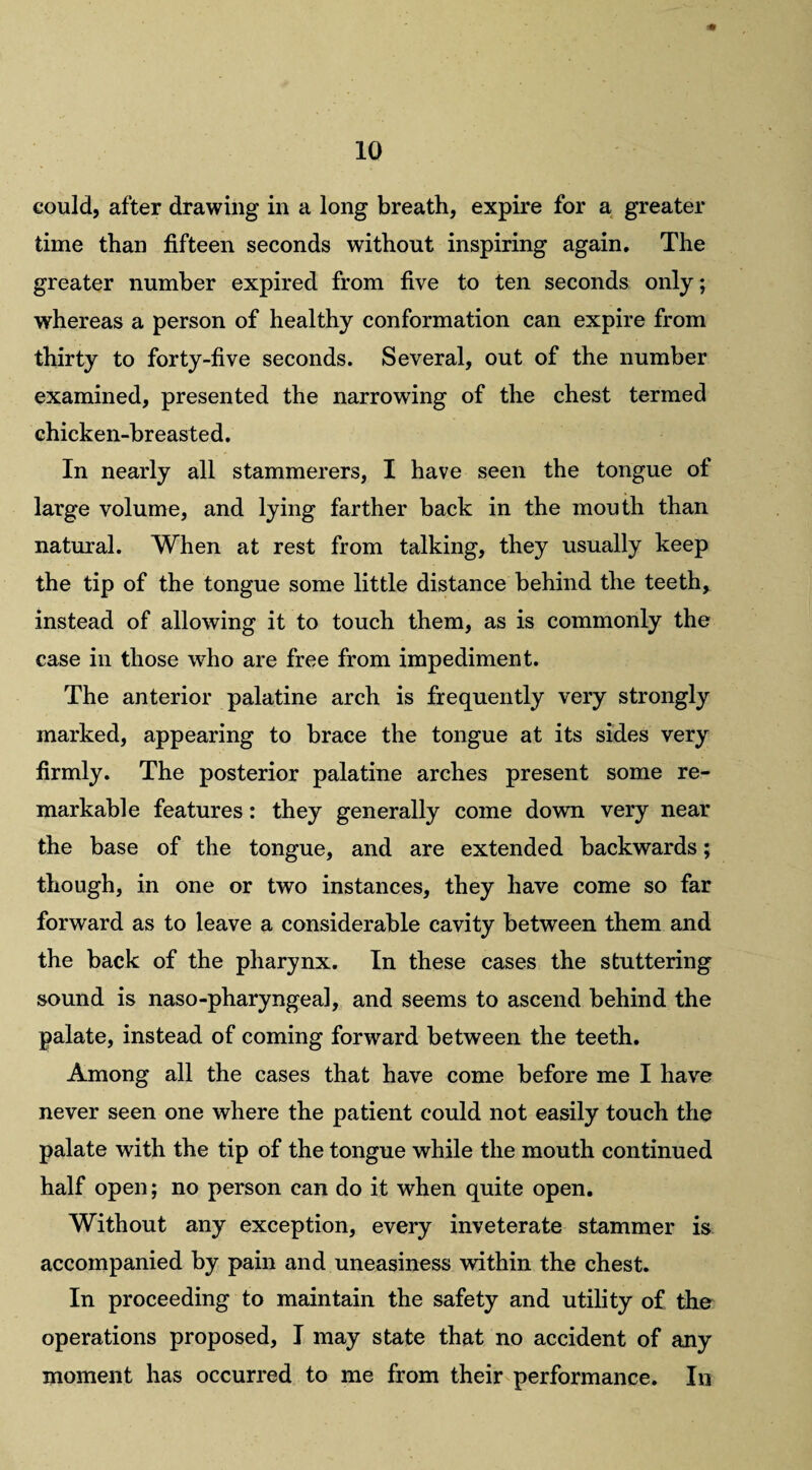 could, after drawing in a long breath, expire for a greater time than fifteen seconds without inspiring again. The greater number expired from five to ten seconds only; whereas a person of healthy conformation can expire from thirty to forty-five seconds. Several, out of the number examined, presented the narrowing of the chest termed chicken-breasted. In nearly all stammerers, I have seen the tongue of large volume, and lying farther back in the mouth than natural. When at rest from talking, they usually keep the tip of the tongue some little distance behind the teeth, instead of allowing it to touch them, as is commonly the case in those who are free from impediment. The anterior palatine arch is frequently very strongly marked, appearing to brace the tongue at its sides very firmly. The posterior palatine arches present some re¬ markable features: they generally come down very near the base of the tongue, and are extended backwards; though, in one or two instances, they have come so far forward as to leave a considerable cavity between them and the back of the pharynx. In these cases the stuttering sound is naso-pharyngeal, and seems to ascend behind the palate, instead of coming forward between the teeth. Among all the cases that have come before me I have never seen one where the patient could not easily touch the palate with the tip of the tongue while the mouth continued half open; no person can do it when quite open. Without any exception, every inveterate stammer is accompanied by pain and uneasiness within the chest. In proceeding to maintain the safety and utility of the operations proposed, I may state that no accident of any moment has occurred to me from their performance. In