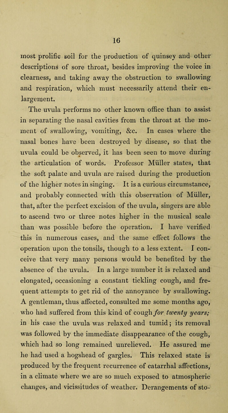 most prolific soil for the production of quinsey and other descriptions of sore throat, besides improving the voice in clearness, and taking away the obstruction to swallowing and respiration, which must necessarily attend their en¬ largement. The uvula performs no other known office than to assist in separating the nasal cavities from the throat at the mo¬ ment of swallowing, vomiting, &c. In cases where the nasal bones have been destroyed by disease, so that the uvula could be observed, it has been seen to move during the articulation of words. Professor Muller states, that the soft palate and uvula are raised during the production of the higher notes in singing. It is a curious circumstance, and probably connected with this observation of Muller, that, after the perfect excision of the uvula, singers are able to ascend two or three notes higher in the musical scale than was possible before the operation. I have verified this in numerous cases, and the same effect follows the operation upon the tonsils, though to a less extent. I con¬ ceive that very many persons would be benefited by the absence of the uvula. In a large number it is relaxed and elongated, occasioning a constant tickling cough, and fre¬ quent attempts to get rid of the annoyance by swallowing. A gentleman, thus affected, consulted me some months ago, who had suffered from this kind of cough for twenty years; in his case the uvula was relaxed and tumid; its removal was followed by the immediate disappearance of the cough, which had so long remained unrelieved. He assured me he had used a hogshead of gargles. This relaxed state is produced by the frequent recurrence of catarrhal affections, in a climate where we are so much exposed to atmospheric changes, and vicissitudes of weather. Derangements of sto~