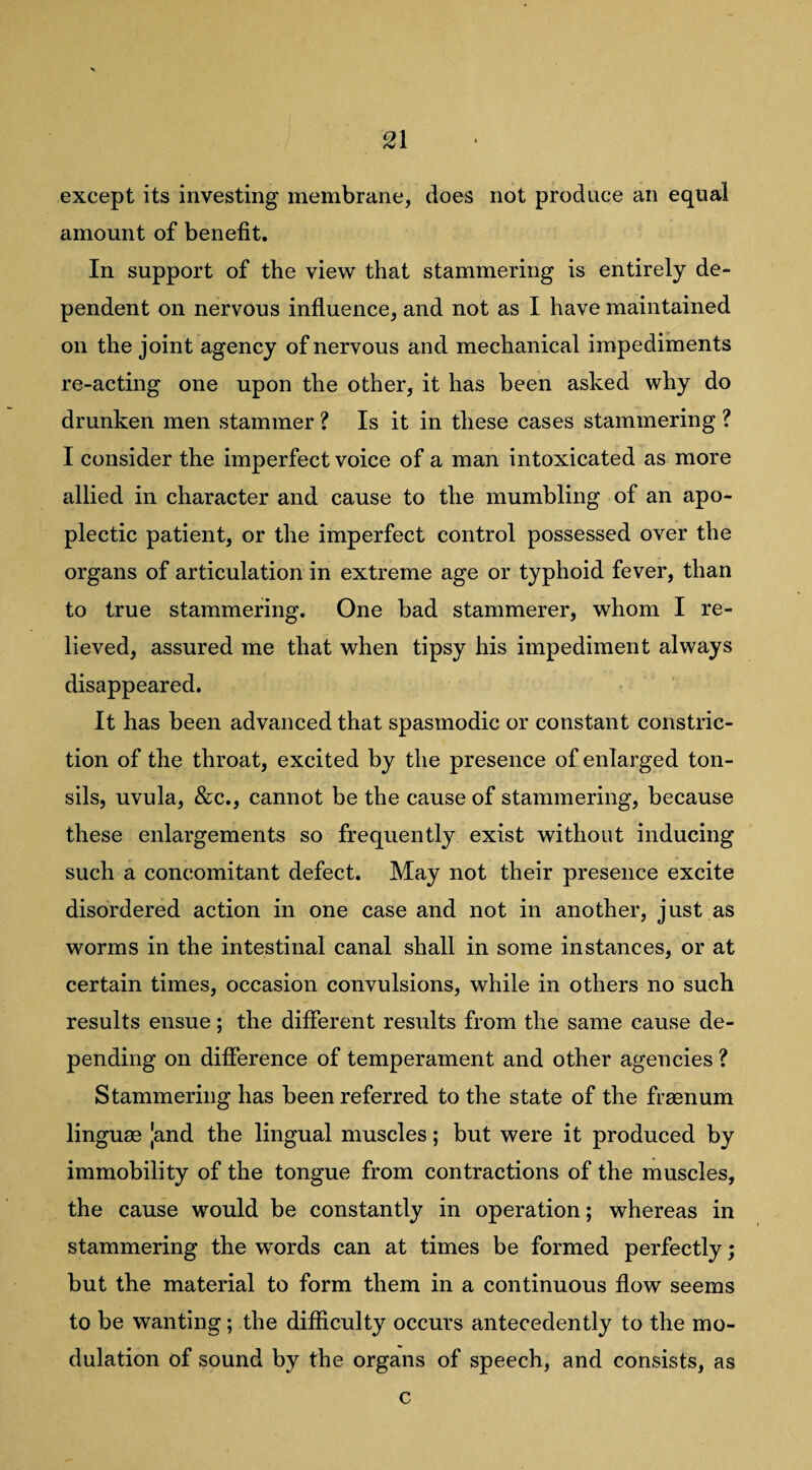 except its investing membrane, does not produce an equal amount of benefit. In support of the view that stammering is entirely de¬ pendent on nervous influence, and not as I have maintained on the joint agency of nervous and mechanical impediments re-acting one upon the other, it has been asked why do drunken men stammer ? Is it in these cases stammering ? I consider the imperfect voice of a man intoxicated as more allied in character and cause to the mumbling of an apo¬ plectic patient, or the imperfect control possessed over the organs of articulation in extreme age or typhoid fever, than to true stammering. One bad stammerer, whom I re¬ lieved, assured me that when tipsy his impediment always disappeared. It has been advanced that spasmodic or constant constric¬ tion of the throat, excited by the presence of enlarged ton¬ sils, uvula, &c., cannot be the cause of stammering, because these enlargements so frequently exist without inducing such a concomitant defect. May not their presence excite disordered action in one case and not in another, just as worms in the intestinal canal shall in some instances, or at certain times, occasion convulsions, while in others no such results ensue; the different results from the same cause de¬ pending on difference of temperament and other agencies ? Stammering has been referred to the state of the fr^num lingurn |and the lingual muscles; but were it produced by immobility of the tongue from contractions of the muscles, the cause would be constantly in operation; whereas in stammering the words can at times be formed perfectly; but the material to form them in a continuous flow seems to be wanting; the difficulty occurs antecedently to the mo¬ dulation of sound by the organs of speech, and consists, as c