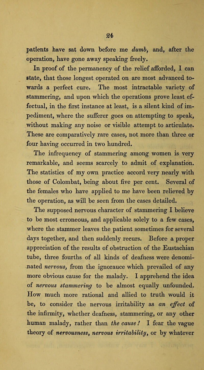 patients have sat down before me dumb, and, after the operation, have gone away speaking freely. In proof of the permanency of the relief afforded, I can state, that those longest operated on are most advanced to¬ wards a perfect cure. The most intractable variety of stammering, and upon which the operations prove least ef¬ fectual, in the first instance at least, is a silent kind of im¬ pediment, where the sufferer goes on attempting to speak, without making any noise or visible attempt to articulate. These are comparatively rare cases, not more than three or four having occurred in two hundred. The infrequency of stammering among women is very remarkable, and seems scarcely to admit of explanation. The statistics of my own practice accord very nearly with those of Colombat, being about five per cent. Several of the females who have applied to me have been relieved by the operation, as will be seen from the cases detailed. The supposed nervous character of stammering I believe to be most erroneous, and applicable solely to a few cases, where the stammer leaves the patient sometimes for several days together, and then suddenly recurs. Before a proper appreciation of the results of obstruction of the Eustachian tube, three fourths of all kinds of deafness were denomi¬ nated nervous, from the ignorauce which prevailed of any more obvious cause for the malady. I apprehend the idea of nervous stammering to be almost equally unfounded. How much more rational and allied to truth would it be, to consider the nervous irritability as an effect of the infirmity, whether deafness, stammering, or any other human malady, rather than the cause! I fear the vague theory of nervousness, nervous irritability, or by whatever