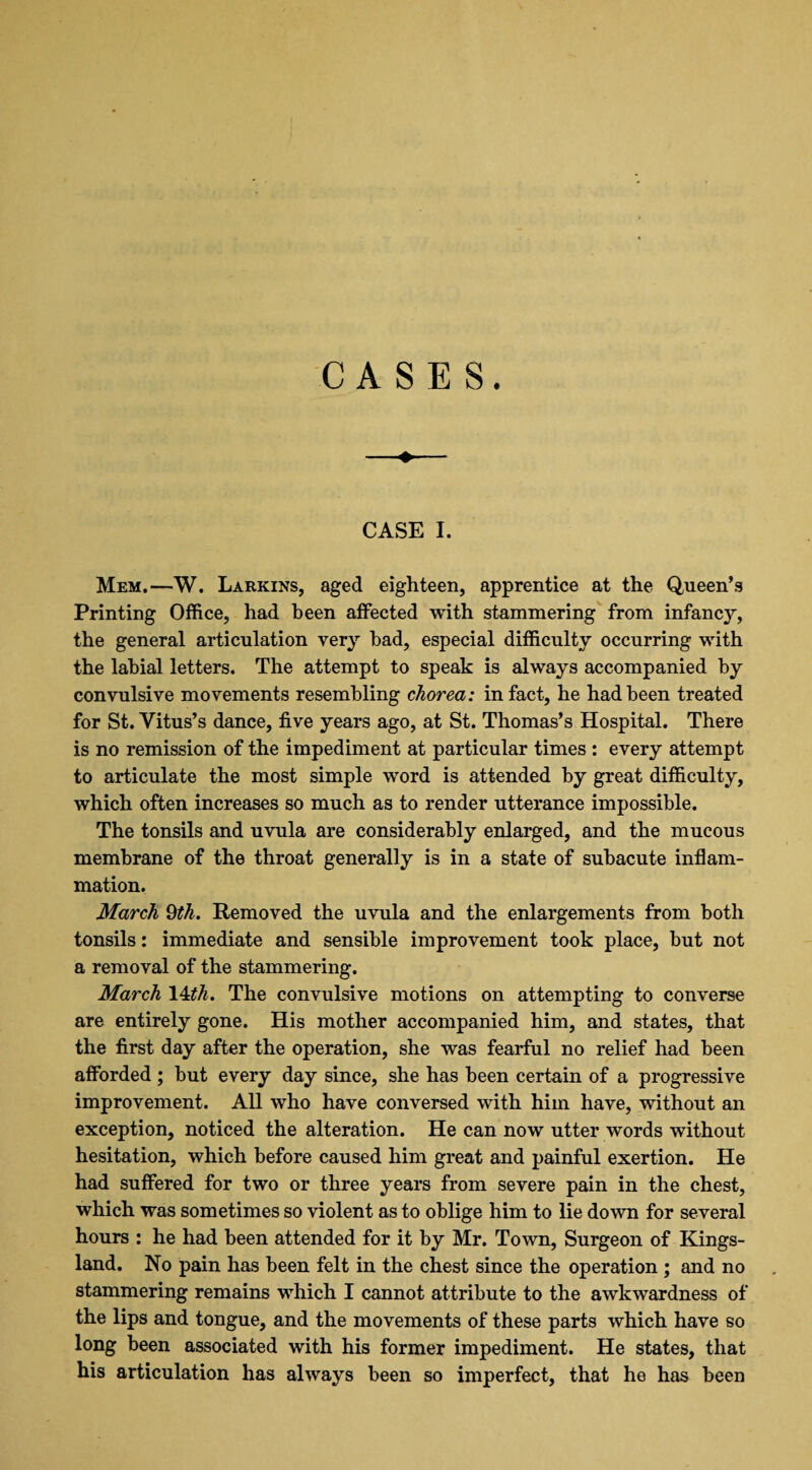 CASES. CASE I. Mem.—W. Larkins, aged eighteen, apprentice at the Queen’s Printing Office, had been affected with stammering from infancy, the general articulation very had, especial difficulty occurring with the labial letters. The attempt to speak is always accompanied by convulsive movements resembling chorea: in fact, he had been treated for St. Vitus’s dance, five years ago, at St. Thomas’s Hospital. There is no remission of the impediment at particular times : every attempt to articulate the most simple word is attended by great difficulty, which often increases so much as to render utterance impossible. The tonsils and uvula are considerably enlarged, and the mucous membrane of the throat generally is in a state of subacute inflam¬ mation. March 9th. Removed the uvula and the enlargements from both tonsils: immediate and sensible improvement took place, but not a removal of the stammering. March 14ith. The convulsive motions on attempting to converse are entirely gone. His mother accompanied him, and states, that the first day after the operation, she was fearful no relief had been afforded; but every day since, she has been certain of a progressive improvement. All who have conversed with him have, without an exception, noticed the alteration. He can now utter words without hesitation, which before caused him great and painful exertion. He had suffered for two or three years from severe pain in the chest, which was sometimes so violent as to oblige him to lie down for several hours : he had been attended for it by Mr. Town, Surgeon of Kings- land. No pain has been felt in the chest since the operation ; and no stammering remains which I cannot attribute to the awkwardness of the lips and tongue, and the movements of these parts which have so long been associated with his former impediment. He states, that his articulation has always been so imperfect, that he has been