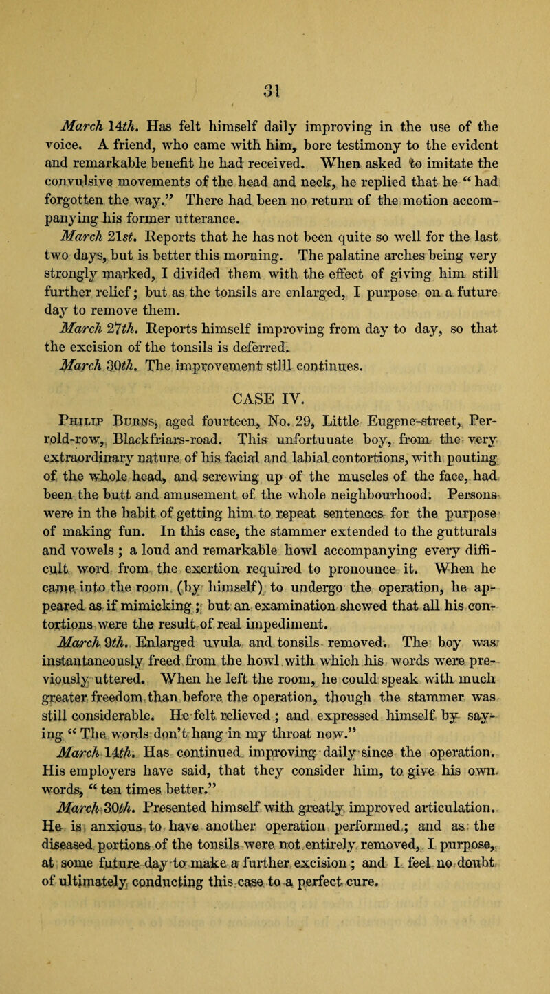 March 14th. Has felt himself daily improving in the use of the voice. A friend, who came with him, bore testimony to the evident and remarkable benefit he had received. When asked to imitate the convulsive movements of the head and neck, he replied that he “ had forgotten the way.” There had been no return of the motion accom¬ panying his former utterance. March 2\st. Reports that he has not been quite so well for the last two days, but is better this morning. The palatine arches being very strongly marked, I divided them with the effect of giving him still further relief; but as the tonsils are enlarged, I purpose on a future day to remove them. March 2*1 th. Reports himself improving from day to day, so that the excision of the tonsils is deferred. March 30th. The improvement still continues. CASE IV. Philip Burns, aged fourteen. No. 29, Little Eugene-street, Per- rold-row, Blackfriars-road. This unfortuuate boy, from the very extraordinary nature of his facial and labial contortions, with pouting of the whole head, and screwing up of the muscles of the face, had been the butt and amusement of the whole neighbourhood. Persons were in the habit of getting him to repeat sentences for the purpose of making fun. In this case, the stammer extended to the gutturals and vowels ; a loud and remarkable howl accompanying every diffi¬ cult word from the exertion required to pronounce it. When he came into the room (by himself) to undergo the operation, he ap¬ peared as if mimicking ; but an examination shewed that all his con¬ tortions were the result of real impediment. March 9th. Enlarged uvula and tonsils removed. The boy was; instantaneously freed from the howl with which his words were pre¬ viously uttered. When he left the room, he could speak with much greater freedom than before the operation, though the stammer was still considerable* He felt relieved ; and expressed himself by say¬ ing “ The words don’t hang in my throat now.” March 14th. Has continued improving daily since the operation. His employers have said, that they consider him, to give his own. words, “ ten times better.” March 30^. Presented himself with greatly improved articulation. He is anxious to have another operation performed ; and as the diseased portions of the tonsils were not entirely removed, I purpose, at some future day tc make a further excision ; and I feel no doubt of ultimately conducting this case to a perfect cure.