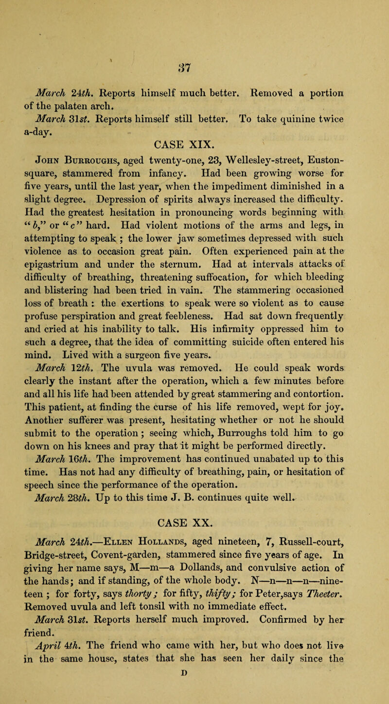 March 2Mh. Reports himself much better. Removed a portion of the palaten arch. March 31 Reports himself still better. To take quinine twice a-day. CASE XIX. John Burroughs, aged twenty-one, 23, Wellesley-street, Euston- square, stammered from infancy. Had been growing worse for five years, until the last year, when the impediment diminished in a slight degree. Depression of spirits always increased the difficulty. Had the greatest hesitation in pronouncing words beginning with “ b” or “ c ” hard. Had violent motions of the arms and legs, in attempting to speak ; the lower jaw sometimes depressed with such violence as to occasion great pain. Often experienced pain at the epigastrium and under the sternum. Had at intervals attacks of difficulty of breathing, threatening suffocation, for which bleeding and blistering had been tried in vain. The stammering occasioned loss of breath : the exertions to speak were so violent as to cause profuse perspiration and great feebleness. Had sat down frequently and cried at his inability to talk. His infirmity oppressed him to such a degree, that the idea of committing suicide often entered his mind. Lived with a surgeon five years. March 12th, The uvula was removed. He could speak words clearly the instant after the operation, which a few minutes before and all his life had been attended by great stammering and contortion. This patient, at finding the curse of his life removed, wept for joy. Another sufferer was present, hesitating whether or not he should submit to the operation; seeing which, Burroughs told him to go down on his knees and pray that it might be performed directly. March 16th. The improvement has continued unabated up to this time. Has not had any difficulty of breathing, pain, or hesitation of speech since the performance of the operation. March 28th, Up to this time J. B. continues quite well, CASE XX. March 24th.—Ellen Hollands, aged nineteen, 7, Russell-court, Bridge-street, Covent-garden, stammered since five years of age. In giving her name says, M—m—a Dollands, and convulsive action of the hands; and if standing, of the whole body. N—n—n—n—nine¬ teen ; for forty, says thorty ; for fifty, thifty; for Peter,says Theeter, Removed uvula and left tonsil with no immediate effect. March 31 st. Reports herself much improved. Confirmed by her friend. April 4th. The friend who came with her, but who does not live in the same house, states that she has seen her daily since the D