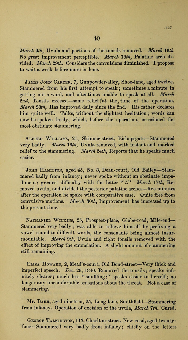 March 9th, Uvula and portions of the tonsils removed. March 19th No great improvement perceptible. March 18th, Palatine arch di¬ vided. March 2,9th. Considers the convulsions diminished. I propose to wait a week before more is done. James John Carter, 7, Gunpowder-alley, Shoe-lane, aged twelve. Stammered from his first attempt to speak; sometimes a minute in getting out a word, and oftentimes unable to speak at all. March 2nd, Tonsils excised—some relief Tat the, time of the operation. March 28th. Has improved daily since the 2nd. His father declares him quite well. Talks, without the slightest hesitation; words can now he spoken freely, which, before the operation, occasioned the most obstinate stammering. Alfred Williams, 21, Skinner-street, Bishopsgate—Stammered very badly. March 19th, Uvula removed, with instant and marked relief to the stammering. March 24th, Reports that he speaks much easier. John Hamilton, aged 45, No. 3, Dean-court, Old Bailey—Stam¬ mered badly from infancy; never spoke without an obstinate impe¬ diment; greatest difficulty with the letter “ t.” March Ylth, Re¬ moved uvula, and divided the posterior palatine arches—five minutes after the operation he spoke with comparative ease. Quite free from convulsive motions. March 80th. Improvement has increased up to the present time. Nathaniel Wilkins, 25, Prospect-place, Globe-road, Mile-end— Stammered very badly; was able to relieve himself by prefixing a vowel sound to difficult words, the consonants being almost insur¬ mountable. March 9th, Uvula and right tonsils removed with the effect of improving the enunciation. A slight amount of stammering still remaining. Eliza Howard, 2, Mead’s-court, Old Bond-street—Very thick and imperfect speech. Dec. 28, 1840, Removed the tonsils; speaks infi¬ nitely clearer; much less “ snuffling;” speaks easier to herself; no longer any uncomfortable sensations about the throat. Not a case of stammering. Mr. Barr, aged nineteen, 25, Long-lane, Smithfield—Stammering from infancy. Operation of excision of the uvula, March 7th. Cured. George Talkington, 113, Charlton-street, New-road, aged twenty- four—Stammered very badly from infancy; chiefly on the letters