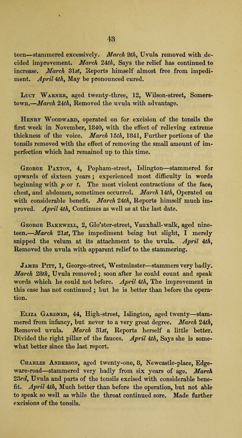 teen—stammered excessively. March 9th, Uvula removed with de¬ cided improvement. March 24th, Says the relief has continued to increase. March 31s£, Reports himself almost free from impedi¬ ment. April 4th, May be pronounced cured. Lucy Warner, aged twenty-three, 12, Wilson-street, Somers- town,—March 24th, Removed the uvula with advantage, Henry Woodward, operated on for excision of the tonsils the first week in November, 1840, with the effect of relieving extreme thickness of the voice. March 15?A, 1841, Further portions of the tonsils removed with the effect of removing the small amount of im¬ perfection which had remained up to this time. George Paxton, 4, Popham-street, Islington—stammered for upwards of sixteen years ; experienced most difficulty in words beginning with p or t. The most violent contractions of the face, chest, and abdomen, sometimes occurred. March 14th, Operated on with considerable benefit. March 24th, Reports himself much im¬ proved. April 4th, Continues as well as at the last date. George Bakewell, 2, Glo’ster-street, Vauxhall-walk, aged nine¬ teen.—March 21st, The impediment being but slight, I merely snipped the velum at its attachment to the uvula. April 4th, Removed the uvula with apparent relief to the stammering. James Pitt, 1, George-street, Westminster—stammers very badly. March 28th. Uvula removed; soon after he could count and speak words which he could not before. April 4th, The improvement in this case has not continued ; but he is better than before the opera¬ tion. Eliza Gardner, 44, High-street, Islington, aged twenty—stam¬ mered from infancy, but never to a very great degree. March 24th. Removed uvula. March 31s£, Reports herself a little better. Divided the right pillar of the fauces. April 4th, Says she is some¬ what better since the last report. Charles Anderson, aged twenty-one, 8, Newcastle-place, Edge- ware-road—stammered very badly from six years of age. March 23rd, Uvula and parts of the tonsils excised with considerable bene¬ fit. April 4th, Much better than before the operation, but not able to speak so well as while the throat continued sore. Made further excisions of the tonsils.