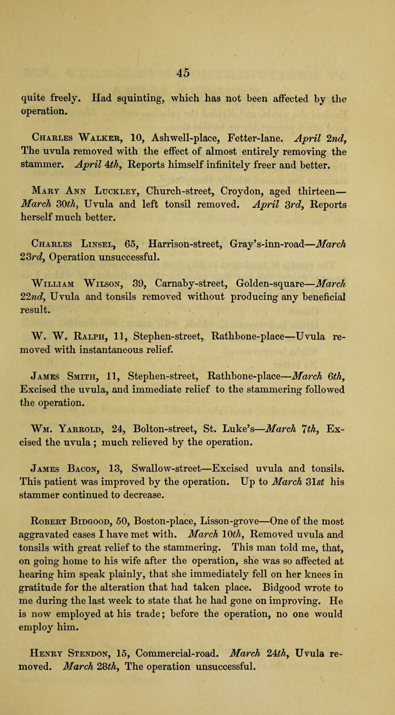 4 5 quite freely. Had squinting, which has not been affected by the operation. Charles Walker, 10, Ashwell-place, Fetter-lane. April 2nd, The uvula removed with the effect of almost entirely removing the stammer. April 4th, Reports himself infinitely freer and better. Mary Ann Luckley, Church-street, Croydon, aged thirteen— March 30th, Uvula and left tonsil removed. April 3rd, Reports herself much better. Charles Linsel, 65, Harrison-street, Gray’s-inn-road—March 23rd, Operation unsuccessful. William Wilson, 39, Carnaby-street, Golden-square—March 22nd, Uvula and tonsils removed without producing any beneficial result. W. W. Ralph, 11, Stephen-street, Rathbone-place—Uvula re¬ moved with instantaneous relief. James Smith, 11, Stephen-street, Rathbone-place—March 3th, Excised the uvula, and immediate relief to the stammering followed the operation. Wm. Yarrold, 24, Bolton-street, St. Luke’s—March *Jth, Ex¬ cised the uvula ; much relieved by the operation. James Bacon, 13, Swallow-street—Excised uvula and tonsils. This patient was improved by the operation. Up to March 31st his stammer continued to decrease. Robert Bidgood, 50, Boston-place, Lisson-grove—One of the most aggravated cases I have met with. March 10th. Removed uvula and tonsils with great relief to the stammering. This man told me, that, on going home to his wife after the operation, she was so affected at hearing him speak plainly, that she immediately fell on her knees in gratitude for the alteration that had taken place. Bidgood wrote to me during the last week to state that he had gone on improving. He is now employed at his trade; before the operation, no one would employ him. Henry Stendon, 15, Commercial-road. March 24th. Uvula re¬ moved. March 28th. The operation unsuccessful.