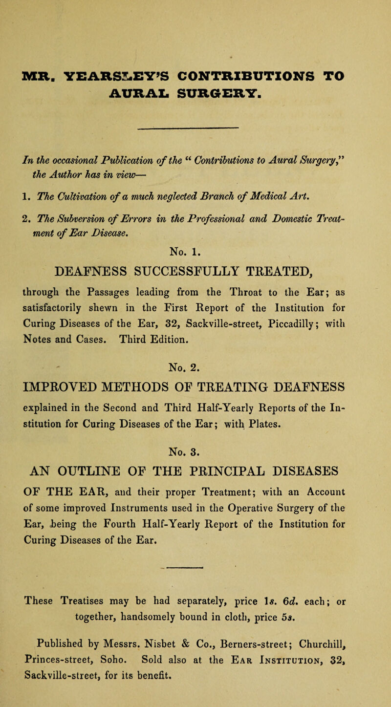 MR. YEARSLEY’S CONTRIBUTIONS TO AURAL SURGERY. In the occasional Publication of the “ Contributions to Aural Surgery” the Author has in view— 1. The Cultivation of a much neglected Branch of Medical Art. 2. The Subversion of Errors in the Professional and Domestic Treat¬ ment of Ear Disease. No. 1. DEAFNESS SUCCESSFULLY TREATED, through the Passages leading from the Throat to the Ear; as satisfactorily shewn in the First Report of the Institution for Curing Diseases of the Ear, 32, Sackville-street, Piccadilly; with Notes and Cases. Third Edition. No. 2. IMPROVED METHODS OF TREATING DEAFNESS explained in the Second and Third Half-Yearly Reports of the In¬ stitution for Curing Diseases of the Ear; with Plates. No. 3. AN OUTLINE OF THE PRINCIPAL DISEASES OF THE EAR, and their proper Treatment; with an Account of some improved Instruments used in the Operative Surgery of the Ear, being the Fourth Half-Yearly Report of the Institution for Curing Diseases of the Ear. These Treatises may be had separately, price Is. 6d. each; or together, handsomely bound in cloth, price 5s. Published by Messrs. Nisbet & Co., Berners-street; Churchill, Princes-street, Soho. Sold also at the Ear Institution, 32, Sackville-street, for its benefit.