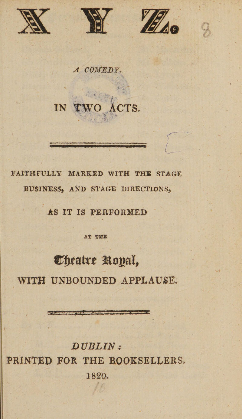 A COMEDY, \ it- ^ *. vv . IN TWO ACTS. - * ' ■ z ■ '» • FAITHFULLY MARKED WITH THE STAGE BUSINESS, AND STAGE DIRECTIONS, AS IT IS PERFORMED AT THE ettfatr* Jtagal, WITH UNBOUNDED APPLAUSE. I D UBLIN : MINTED FOR THE BOOKSELLERS 1820.