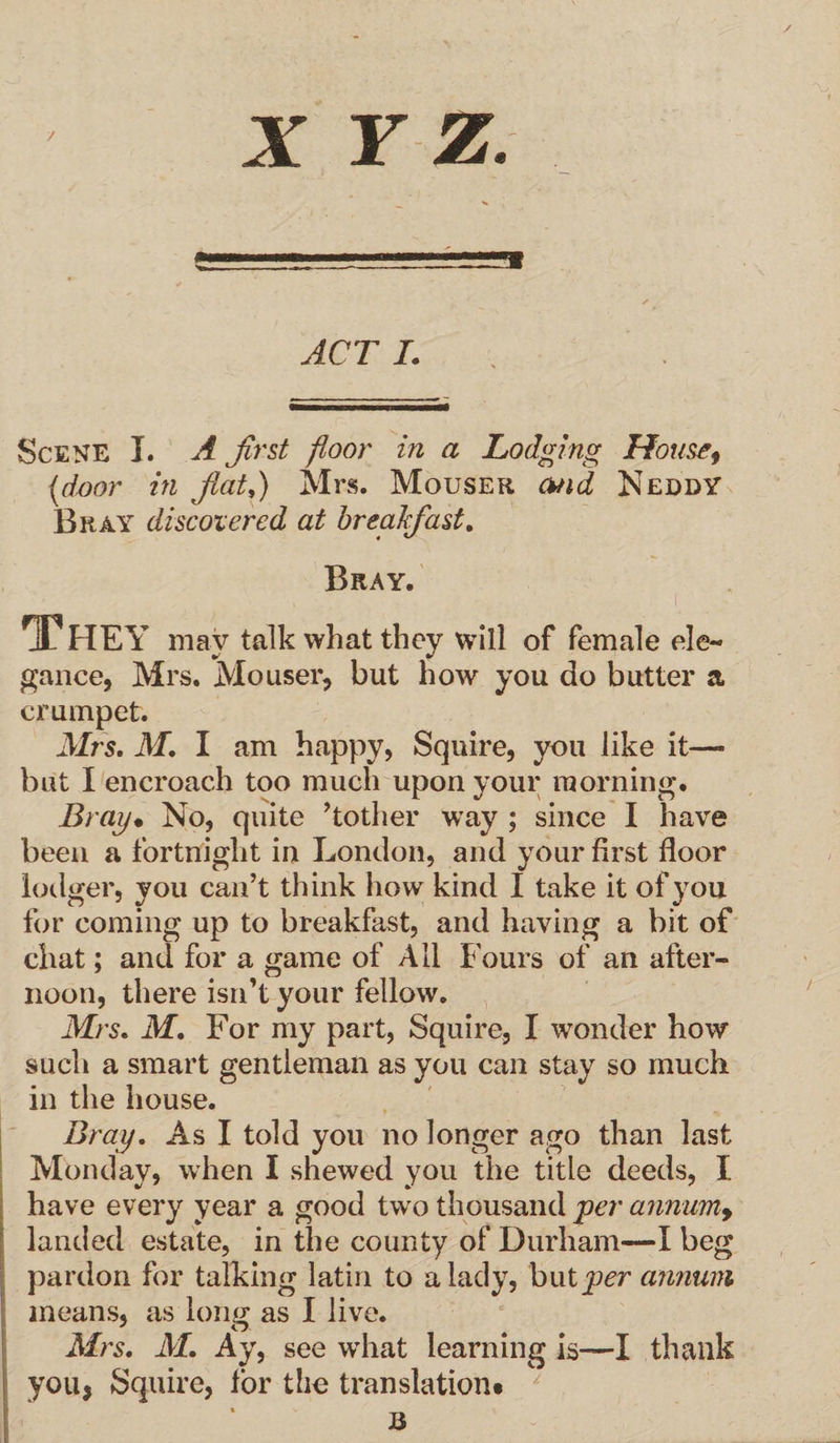 / X Y Z. ACT I. Scene I. A first floor in a Lodging House, {door in flat,) Mrs. Mouser and Neddy Bray discovered at breakfast. Bray. i They may talk what they will of female ele¬ gance, Mrs. Mouser, but how you do butter a crumpet. Mrs, M, I am happy, Squire, you like it— but I encroach too much upon your morning. Bray* No, quite Mother way ; since I have been a fortnight in London, and your first floor lodger, you can’t think how kind I take it of you for coming up to breakfast, and having a bit of chat; and for a game of All Fours of an after¬ noon, there isn’t your fellow. Mrs. M, For my part, Squire, I wonder how such a smart in the house. Bray, As I told you no longer ago than last Monday, when I shewed you the title deeds, I have every year a good two thousand per annum, landed estate, in the county of Durham—I beg pardon for talking latin to a Mrs, M. Ay, see what learning is—I thank you, Squire, for the translation* lady, hwtper annum gentleman as you can stay so much