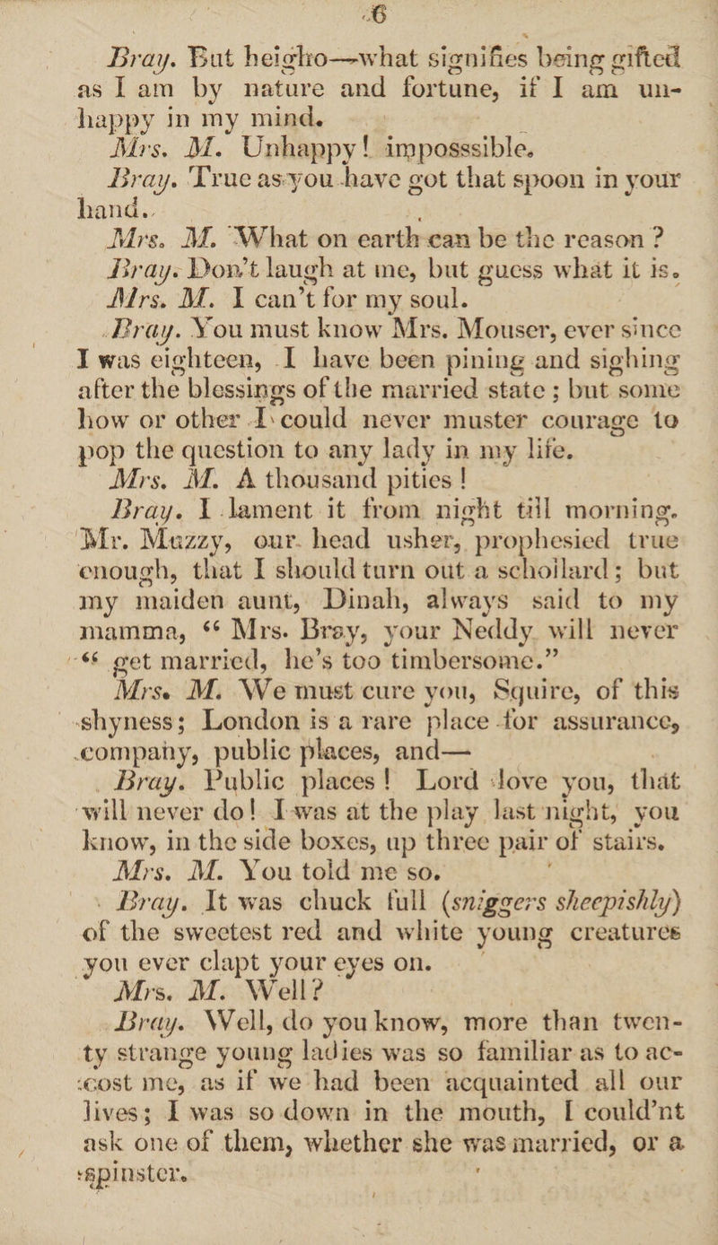 Bray. Bat heigfco—-what signifies being gifted as I am by nature and fortune, if I am un¬ happy in my mind* Mrs. M. Unhappy! imposssible, Bray. True as you have got that spoon in your hand., Mrs. M. What on earth can be the reason ? Bray. Don’t laugh at me, but gucSvS what it is. Mrs. M. I can’t for my soul. Bray. You must know Mrs. Mouscr, ever since I was eighteen, I have been pining and sighing after the blessings of the married state ; but some how or other L could never muster courage to O pop the question to any lady in my lire. Mrs. M. A thousand pities ! Bray. I - lament it from night till morning. Mr. Muzzy, our head usher, prophesied true enough, that I should turn out a schollard; but my maiden aunt, Dinah, always said to my mamma, “ Mrs. Bray, your Neddy will never “ get married, he’s too timbersome.” Mrs. M. We must cure you, Squire, of this shyness; London is a rare place for assurance, company, public places, and—* Bray. Public places ! Lord love you, that will never do! I was at the play last night, you know, in the side boxes, up three pair of stairs. Mrs. M. You told me so. Bray. It was chuck full (sniggers sheepishly) of the sweetest red and white young creatures you ever clapt your eyes on. * Mrs. M. Well? Bray. Well, do you know, more than twen¬ ty strange young ladies was so familiar as to ac¬ cost me, as if we had been acquainted all our lives; I was so down in the mouth, I could’nt ask one of them, whether she was married, or a spinster.