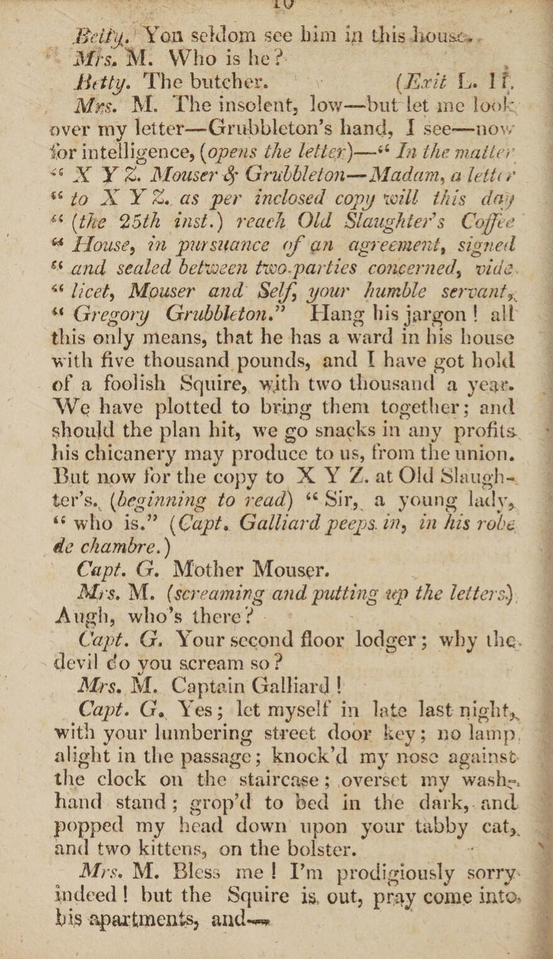 Mrs. M. Who is he? Betty. The butcher. 1 v (Exit L. If. Mrs. M. The insolent, low—but let me look over my letter—Grubbleton’s hand, I see—now for intelligence, (opens the letter)—66 In the matter « X Y Z. Mouse?' 4* Gruhbleton—Madam, a leiti r u to X Y Z. as per inclosed copy mil this day “ (the 25th inst.) reach Old Slaughter's Coffee u House, in pursuance of an agreement, signed Si and sealed between two,par ties concerned, vide licet, Mpuser and Self your humble servant% u Gregory GruhbletonX Hang his jargon ! all this only means, that he has a ward in his house with five thousand pounds, and I have got hold of a foolish Squire, w;ith two thousand a year. We have plotted to bring them together; and should the plan hit, wre go snacks in any profits his chicanery may produce to us, from the union. But now for the copy to X Y Z. at Old Slaugh¬ ter’s.. (beginning to read) <c Sir, a young lady, “who is.” (Qapt. Galliard peeps, in, in his robe ie chambre.) Capt. G. Mother Mouser. Mrs. M. (screaming and putting up the letters.) A ugh, who’s there ? Capt. G. Your second floor lodger; why the, devil do you scream so? Mrs. M. Captain Galliard ! Capt. G» Yes; let myself in late last nighty with your lumbering street door key; no lamp, alight in the passage; knock’d my nose against the clock on the staircase; overset my wash-, hand stand; grop’d to bed in the dark, and popped my head down upon your tabby cat,, and two kittens, on the bolster. Mrs. M. Bless me ! I’m prodigiously sorry indeed 1 but the Squire is, out, pray come into* his apartments, and-***