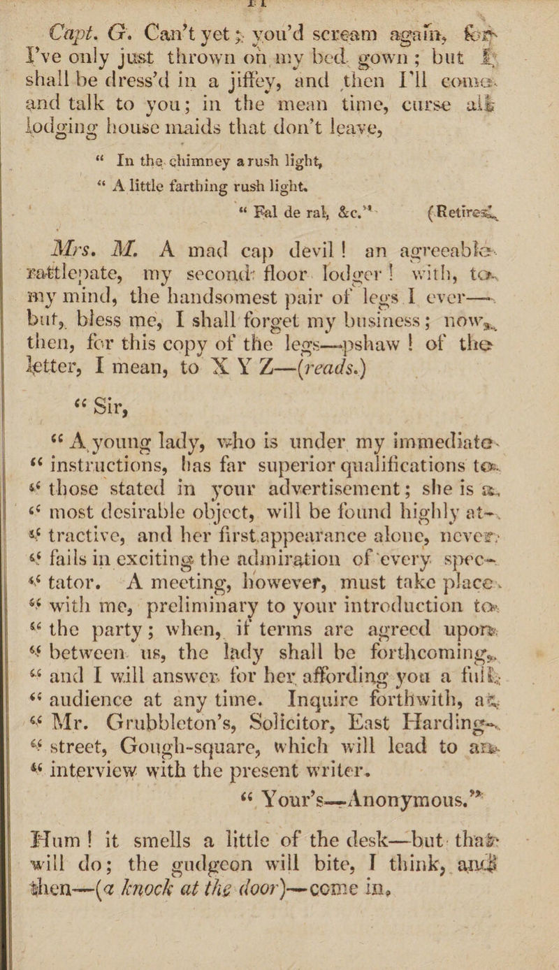 Capt. G. Can’t yetyou’d scream again, I’ve only just thrown on my bed. gown ; but f. shall be dress’d in a jifiey, anti then I'll come, and talk to you; in the mean time, curse ail lodging house maids that don’t leave, “ In the chimney a rush light, “ A little farthing rush light. “ Fal de rat, &amp;C.” (Retires^ Mrs, M. A mad cap devil ! an agreeable rattlepate, my second floor lodger 1 with, n>. Biy mind, the handsomest pair of legs I ever— but, bless me, I shall forget my business; now,, then, for this copy of the legs—pshaw ! of the fetter, I mean, to X Y Z—(reads.) (i Sir, <s A young lady, who is under my immediate- u instructions, has far superior qualifications ter those stated in your advertisement; she is 6C most desirable object, will be found highly at- j£ tractive, and her first.appearance alone, never? &amp;£ fails in exciting the admiration of every, spec- <£ tator. A meeting, however, must take place, s< with rne, preliminary to your introduction U>. Si the party; when, if terms are agreed upon. ^ between us, the lady shall be forthcomings 44 and I will answer, for her. affording you a full* 44 audience at any time. Inquire forthwith, afc* w Mr. Grubhleton’s, Solicitor, East Hardings v street, Gough-square, which will lead to am- interview with the present writer. “ Your’s—-Anonymous. Mum ! it smells a little of the desk—but that1 will do; the gudgeon will bite, I think, and* then—(<z knock at the. door)—ccme in.