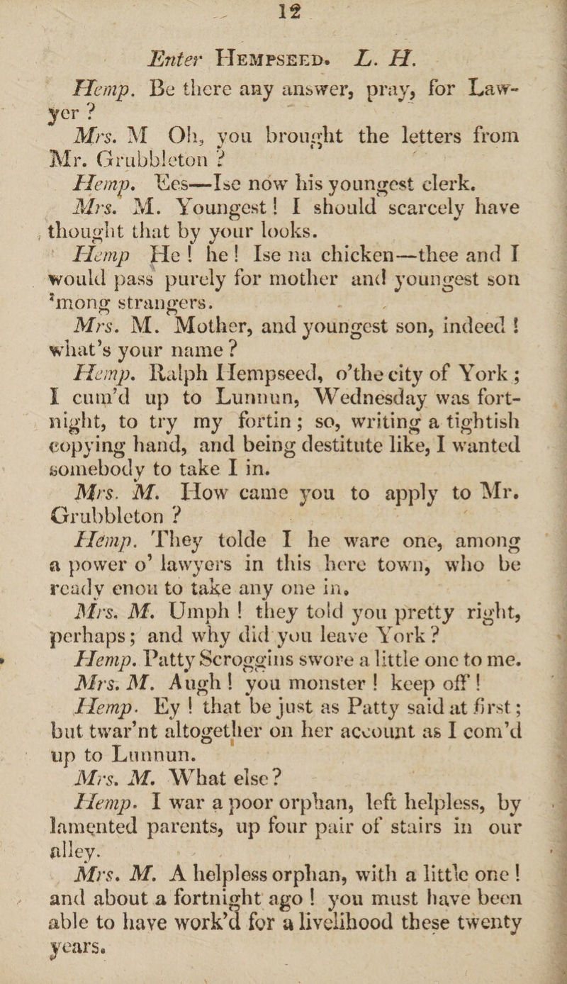 Enter Hempseed. L. H. Hemp. Be there any answer, pray, for Law- yer ? Mrs. M Oh, you brought the letters from Mr. Grubbleton ? Hemp, Ees—Ise now his youngest clerk. Mrs. M. Youngest! I should scarcely have thought that by your looks. Hemp He ! he ! Ise na chicken—thee and I would pass purely for mother and youngest son ?mong strangers, Mrs. M. Mother, and youngest son, indeed 1 what’s your name ? Hemp. Ralph Ilempseed, o’the city of York ; I cum’cl up to Lunnun, Wednesday was fort¬ night, to try my fortin ; so, writing a tightish copying hand, and being destitute like, I wanted somebody to take I in. Mrs. M. How came you to apply to Mr. Grubbleton ? Hemp. They tolde I he ware one, among a power o’ lawyers in this here town, who be ready enou to take any one in. Mrs, M. Umph ! they told you pretty right, perhaps; and why did you leave York? Hemp. Patty Scroggins swore a little one to me. Mrs. M. A ugh ! you monster ! keep off ! Hemp. Ey ! that be just as Patty said at first; but twar’nt altogether on her account as I corn’d up to Lunnun. Mrs. M. What else? Hemp. I war a poor orphan, left helpless, by lamented parents, up four pair of stairs in our alley. Mrs. M. A helpless orphan, with a little one ! and about a fortnight ago ! you must have been able to have work’d for a livelihood these twenty years.