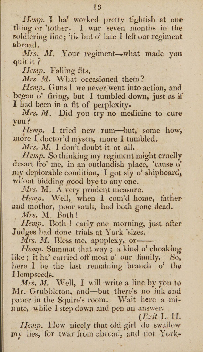 is Hemp. I La’ worked pretty tightish at one tiling or ’tother. I war seven months in the soldiering line; ’tis but o’ late I left our regiment abroad. Mrs. M. Your regiment—•what made you quit it r Hemp. Falling fits. Mrs. M. What occasioned them ? Hemp. Guns ! we never went into action, and began o’ firing, but I tumbled down, just as if I had been in a fit of perplexity. Mrs. M. Did you try no medicine to cure you? Hemp. I tried new rum—but, some how, more I doctor’d mysen, more I tumbled. Mrs. M, I don’t doubt it at all. Hemp. So thinking my regiment might cruelly desart fro’ me, in an outlandish place, ’cause o’ mv deplorable condition, I got sly o’ shipboard, wi’out bidding good bye to any one. Mrs. M. A very prudent measure. Hemp. Well, when I corn’d home, father and mother, poor souls, had both gone dead. Mrs. M. Both ! Hemp. Both ! early one morning, just after Judges had done trials at York ’sizes. Mrs. M. Bless me, apoplexy, or-- Hemp. Summat that way ; a kind o’ choaking like; it ha’ carried off most o’ our family. So, here I be the last remaining branch o’ the Hempseeds. Mrs. M. Well, I will write a line by you to Mr. Grubbleton, and—but there’s no ink and paper in the Squire’s room. Wait here a mb jiute, while I step down and pen an answer. {Exit L* II. Hemp. IIow nicely that old girl do swallow my lies, for twar from abroad, and not York-