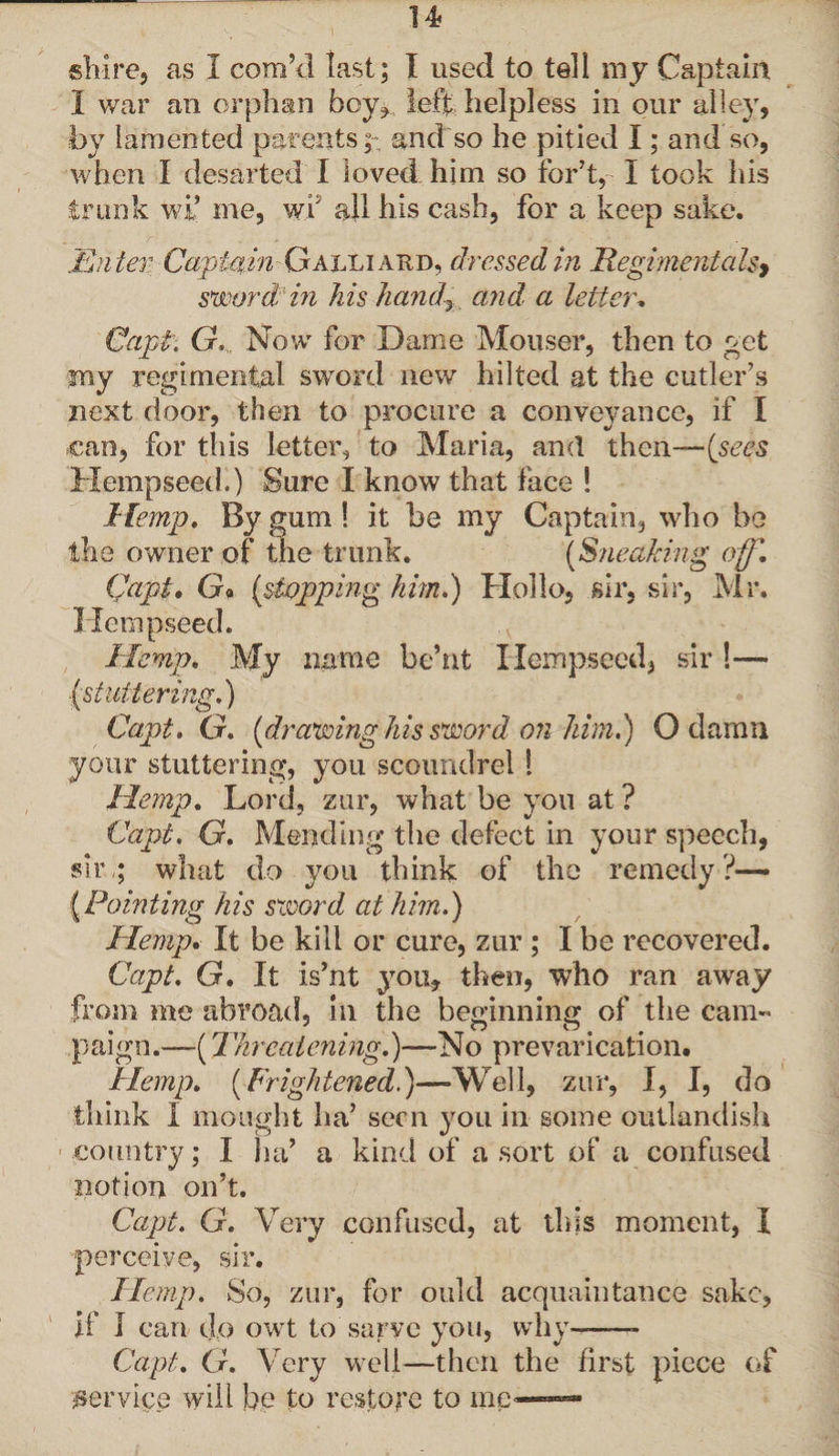 shire, as I corn’d last; I used to tell my Captain, I war an orphan bey* left helpless in our alley, by lamented parents;:, and so he pitied I; and so, when I desarted I loved him so for’t, I took his trunk wi’ me, wf all his cash, for a keep sake. Enter Captain Galliaed, dressed in Regimentals, sword in his handy and a letter, CapP. G. Now for Dame Mouser, then to get my regimental sword new hilted at the cutler’s next door, then to procure a conveyance, if I can, for this letter, to Maria, and then— [sees Hempseed.) Sure I know that face l Hemp. By gum ! it be my Captain, who be the owner of the trunk. (Sneaking off, Capt. Go (stopping him,) Hollo, sir, sir, Mr. Hempseed, Hemp, My name be’nt Hempseed, sir !— (stuttering.) Capt. G. (drawing his sword on him.) O damn your stuttering, you scoundrel 1 Hemp, Lord, zur, what be you at ? Capt. G. Mending the defect in your speech, sir ; what do you think of the remedy?— {Pointing his sword at him.) Hemp. It be kill or cure, zur ; I be recovered. Capt. G, It is’nt you, then, who ran away from me abroad, in the beginning of the cam« paign.—(Threatening.)—-No prevarication. Hemp. (Frightened.)—Well, zur, I, I, do think I mought ha’ seen you in some outlandish country; I ha’ a kind of a sort of a confused notion on’t. Capt. G. Very confused, at this moment, I perceive, sir. Hemp. So, zur, for ould acquaintance sake, if 1 can dp owt to sarve you, why— Capt. G. Very well—then the first piece of service will he to restore to me—**