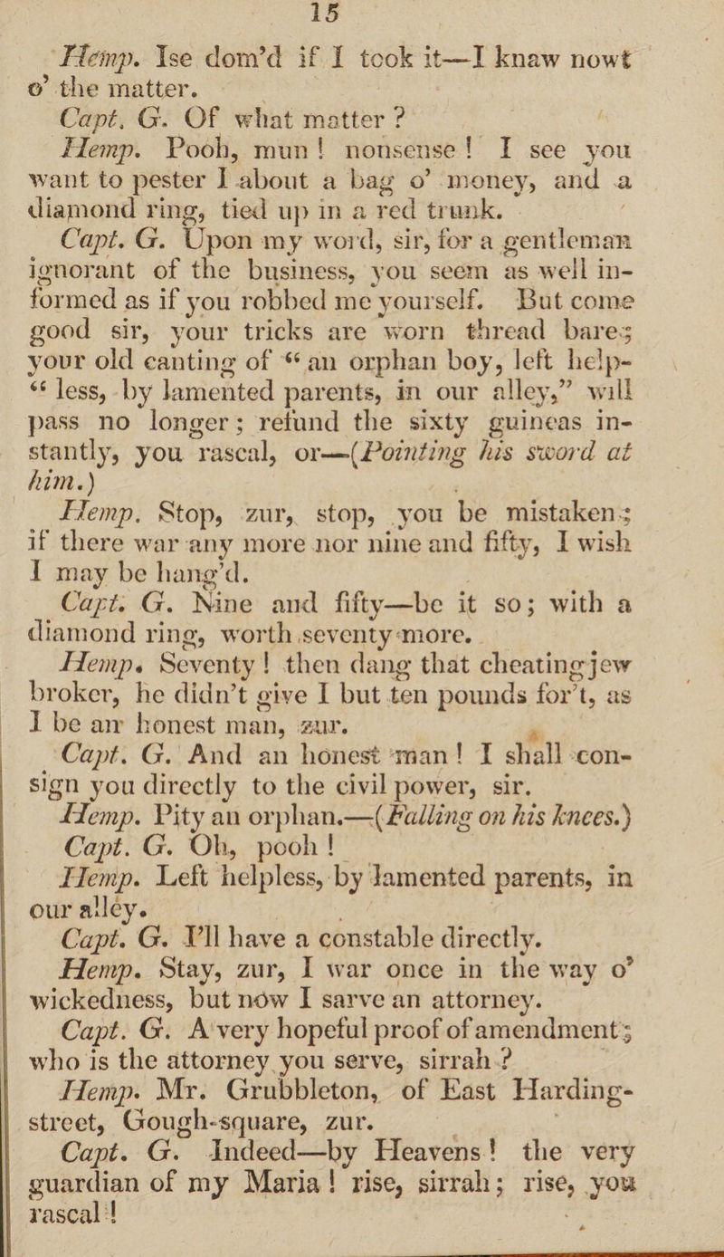 Ilemp. Ise dom’d if I took it—I knaw now! o’ the matter. Capt. G. Of what matter ? Hemp. Pooh, mun S nonsense ! I see you want to pester I about a bag o’ money, and a diamond ring, tied up in a red trunk. Capt. G. Upon my word, sir, for a gentleman ignorant of the business, you seem as well in¬ formed as if you robbed me yourself. But come good sir, your tricks are worn thread barec; your old canting of “ ail orphan boy, left help- tc less, by lamented parents, in our alley,” will pass no longer; refund the sixty guineas in¬ stantly, you rascal, or—-(Pointing his sword at him.) Hemp. Stop, zur, stop, you be mistaken ; if there war any more nor nine and fifty, I wish I may be bang’d. Capt. G. Nine and fifty—be it so; with a diamond ring, worth seventy more. Hemp• Seventy ! then dang that cheating jew broker, he didn’t give I but ten pounds for’t, as I be air honest man, zur. Capt. G. And an honest man ! I shall con¬ sign you directly to the civil power, sir. Hemp. Pity an orphan.—-{Falling on his knees.) Capt. G. Oh, pooh ! Hemp. Left helpless, by lamented parents, in our alley. Capt. G. I’ll have a constable directly. Hemp. Stay, zur, I war once in the way o5 wickedness, but nOw I sarve an attorney. Capt. G. A very hopeful proof of amendment; who is the attorney you serve, sirrah ? Hemp. Mr. Grubbleton, of East Harding- street, Gouglnsquare, zur. Capt. G. Indeed-—by Heavens ! the very guardian of my Maria ! rise, sirrah; rise, you rascal!