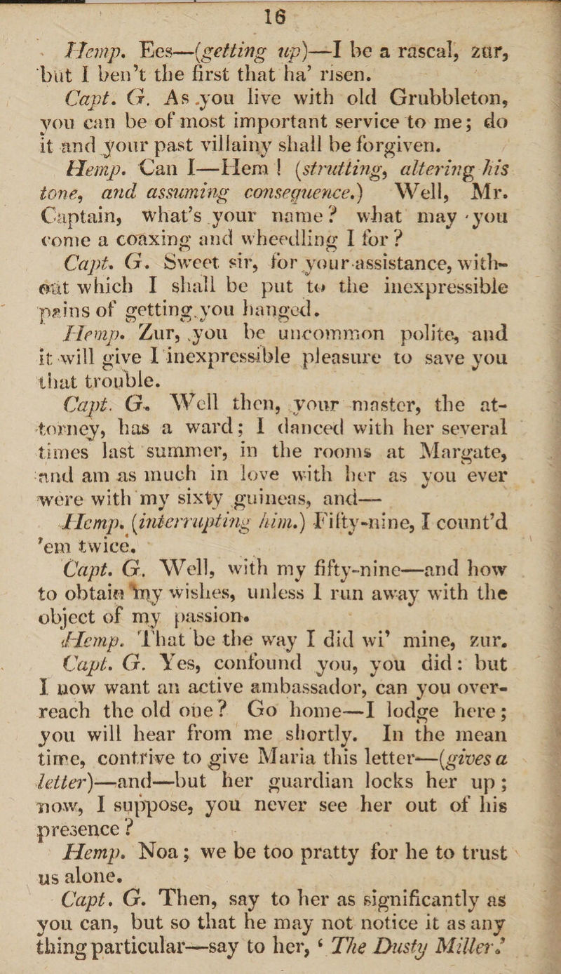 Hemp, Ees—{getting up)—I be a rascal, zur, but 1 ben’t the first that ha’ risen. Capt. G. As.you live with old Grubbleton, you can be of most important service to me; do it and your past villainy shall be forgiven. Hemp. Can I—Hem ! (strutting, altering Jus tone, and assuming consequence.) Well, Mr. Captain, what’s your name? what may'you come a coaxing and wheedling I for ? Capt. G. Sweet sir, for your assistance, with* oat which I shall be put to the inexpressible pains of getting.you hanged. Hemp. Zur, you be uncommon polite, and it will give I inexpressible pleasure to save you that trouble. Capt. G. Well then, your master, the at¬ torney, has a ward; I danced with her several times last summer, in the rooms at Margate, and am as much in love with her as you ever were with my sixty guineas, and— Hemp, {interrupting him.) Fifty-nine, I count’d *em twice. Capt. G. Well, with my fifty-nine—and how to obtain my wishes, unless 1 run away with the object of my passion. Hemp. lb at be the way I did wi’ mine, zur. Capt. G. Yes, confound you, you did: but I now want an active ambassador, can you over¬ reach the old one ? Go home—I lodge here; you will hear from me shortly. In the mean time, contrive to give Maria this letter-—{gives a letter)—and—but her guardian locks her up ; now, I suppose, you never see her out of his presence ? Hemp. Noa; we be too pratty for he to trust us alone. Capt. G. Then, say to her as significantly as you can, but so that he may not notice it as any thing particular—say to her,i The Dusty Miller /