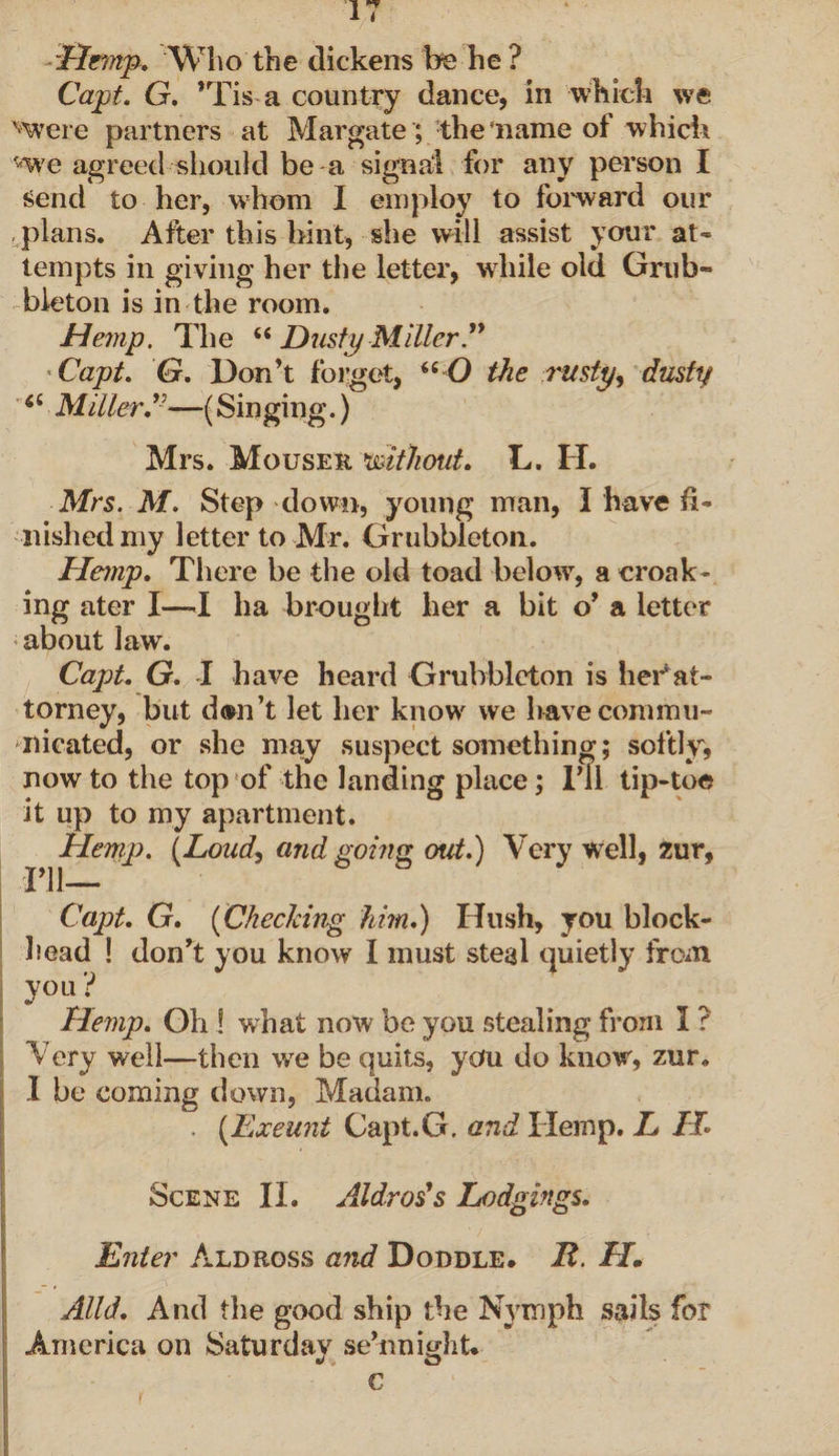 Hemp. Who the dickens foe he ? Capt. G. *Tis a country dance, in which we '-were partners at Margate; the'name of which ^we agreed should be a signal for any person I send to her, whom I employ to forward our plans. After this hint, she will assist your at¬ tempts in giving her the letter, while old Grub- bleton is in the room. Hemp. The u Dusty Miller Capt. G. Don’t forget, ii O the rusty, dusty 64 Miller.v—(Singing.) Mrs. Mouser 'without. L. IT. Mrs. M. Step down, young man, I have fi¬ nished my letter to Mr. Grubbleton. Hemp. There be the old toad below, a croak¬ ing ater I—-I ha brought her a bit o’ a letter about law. Capt. G. I have heard Grubbleton is her*at¬ torney, but d®n’t let her know we have commu¬ nicated, or she may suspect something; softly, now to the top of the landing place; I’ll tip-toe it up to my apartment. Hemp. (Loud) and going out.) Very well, Zur, Capt. G. (Checking him.) Hush, you block¬ head ! don’t you know I must steal quietly from vou J Hemp. Oh ! what now be you stealing from I ? Very well—then we be quits, you do know, zur. I be coming down, Madam. . (Exeunt Capt.G. and Hemp. L IL Scene II. Aldros's Lodgings. ' / ;-v • £ Enter Aldross and Doddle. R. H. Alld. And the good ship the Nymph sails for America on Saturday sehmight. c