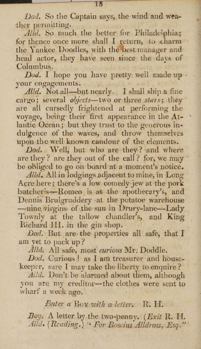 Dod. So the Captain says, the wind and wea¬ ther permitting. Aid. So much the better for Philadelphia;; for thence once more shall I return, to charm the Yankee poodles, with the best manager and head actor, they have seen since the days of Columbus. Dod. I hope you have pretty well made up your engagements. Alld. Not all—but nearly. I shall ship a fine cargo; several objects—two or three .stars; they are all cursedly frightened at performing the voyage, being their first appearance in the At¬ lantic Ocean ; but they trust to the generous in¬ dulgence of the waves, and throw themselves upon the well known candour of the elements. Dod. Well, but who are they ? and where are they ? are they out of the call ? for, we may be obliged to go on board at a moment’s notice. Alld• All in lodgings adjacent to mine, in Long Acre here; there’s a low comedy jew at the pork butcher’s-—Romeo is at the apothecary’s, and Dennis Brulgruddery at the potatoe warehouse —nine, virgins of the sun in Drury-lane—-Lady Townlv at the tallow chandler’s, and King Richard III. in the gin shop. Dod. But are the properties all safe, that I am yet to pack up ? Alld. All safe, most curious Mr; Doddle. Dod. Curious ! as I am treasurer and house¬ keeper, sure I may take the liberty to enquire ? Alld. Don’t be alarmed about them, although you are my creditor—the clothes were sent to wharf a week ago. Enter a Boy mill a lei ter. R. H. Boy. A letter by the two-penny. [Exit R. H. Alld* {Reading.) For Roscius Alldross, EsqE