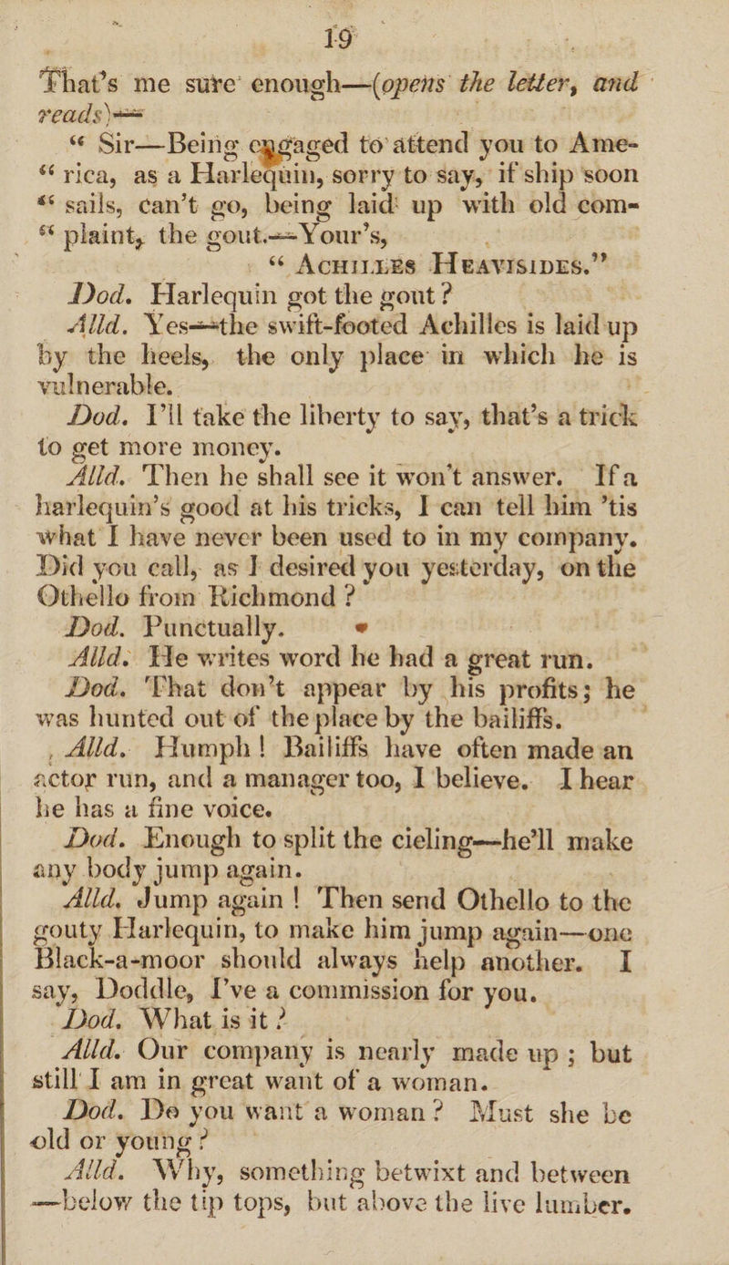 i;9 That’s me sure enough—(opens the letter, and reads)*** “ Sir—Being engaged to attend you to A me-* “ rica, as a Harlequin, sorry to say, if ship soon sails, can’t go, being laid up with old com- s< plaint,, the gout.-*-'Your’s, “ Achilles Heavisides.” Dod. Harlequin got the gout ? Alld. Yes—the swift-footed Achilles is laid up by the heels, the only place in which he is vulnerable. Dad. I’ll take the liberty to say, that’s a trick to get more money. Alld. Then he shall see it won’t answer. If a harlequin’s good at his tricks, I can tell him ’tis what I have never been used to in my company. Did you call, as I desired you yesterday, on the Othello from Bichmond ? Dod. Punctually. * Alld. He writes word he had a great run. Dod. That don’t appear by his profits; he was hunted out of the place by the bailiffs. { Alld. Humph ! Bailiffs have often made an actor run, and a manager too, I believe. I hear he has a fine voice. Dod. Enough to split the deling—he’ll make any body jump again. Alld. Jump again ! Then send Othello to the gouty Harlequin, to make him jump again—one Black-a-moor should always help another. I say. Doddle, I’ve a commission for you. Dod. What is it l Alld. Our company is nearly made up ; but still I am in great want of a woman. Dod. Do you want a woman ? Must she be old or young ? Alld. Why, something betwixt and between —below the tip tops, but above the live lumber.